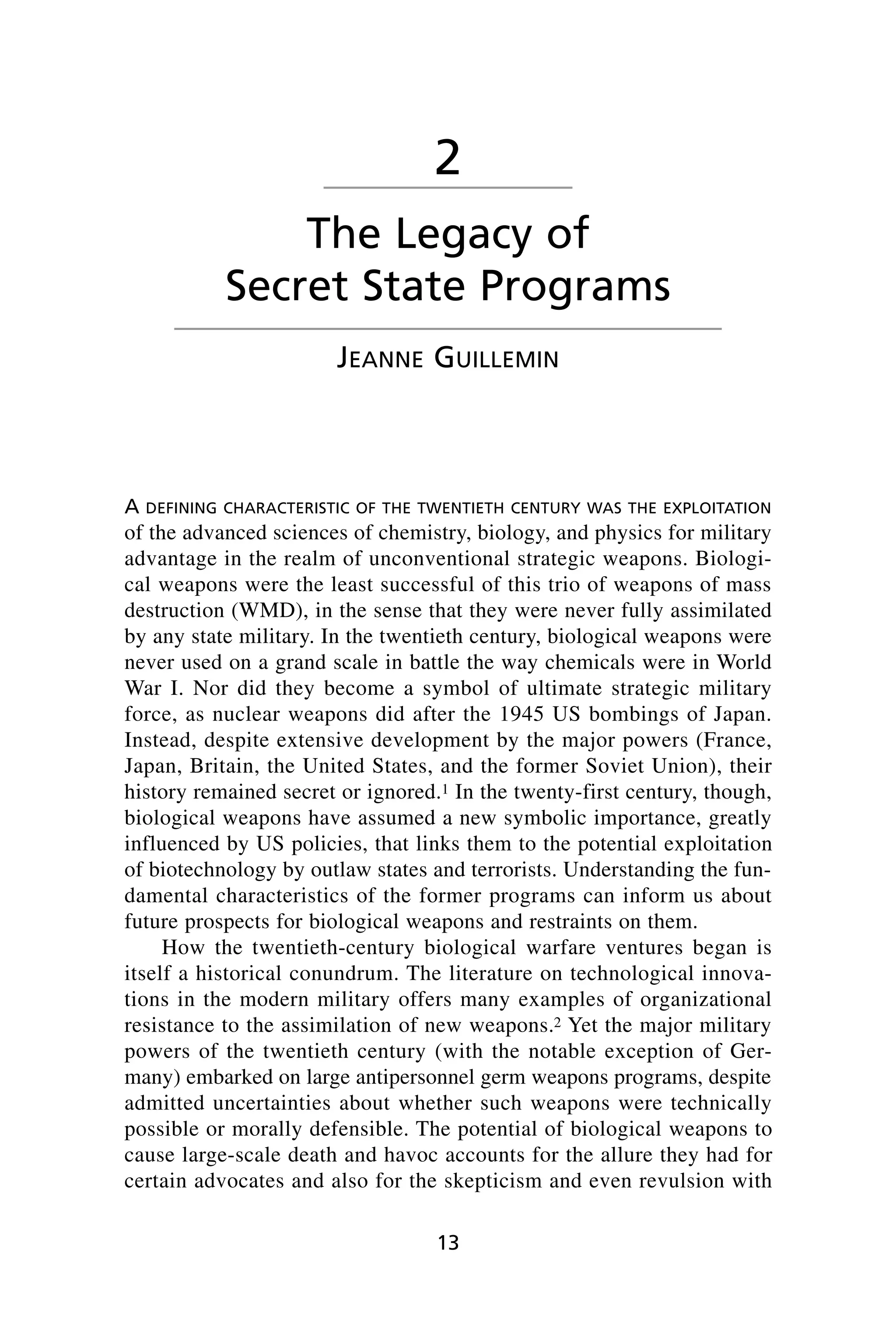 A DEFINING CHARACTERISTIC OF THE TWENTIETH CENTURY WAS THE EXPLOITATION
of the advanced sciences of chemistry, biology, and physics for military
advantage in the realm of unconventional strategic weapons. Biologi-
cal weapons were the least successful of this trio of weapons of mass
destruction (WMD), in the sense that they were never fully assimilated
by any state military. In the twentieth century, biological weapons were
never used on a grand scale in battle the way chemicals were in World
War I. Nor did they become a symbol of ultimate strategic military
force, as nuclear weapons did after the 1945 US bombings of Japan.
Instead, despite extensive development by the major powers (France,
Japan, Britain, the United States, and the former Soviet Union), their
history remained secret or ignored.1 In the twenty-first century, though,
biological weapons have assumed a new symbolic importance, greatly
influenced by US policies, that links them to the potential exploitation
of biotechnology by outlaw states and terrorists. Understanding the fun-
damental characteristics of the former programs can inform us about
future prospects for biological weapons and restraints on them.
How the twentieth-century biological warfare ventures began is
itself a historical conundrum. The literature on technological innova-
tions in the modern military offers many examples of organizational
resistance to the assimilation of new weapons.2 Yet the major military
powers of the twentieth century (with the notable exception of Ger-
many) embarked on large antipersonnel germ weapons programs, despite
admitted uncertainties about whether such weapons were technically
possible or morally defensible. The potential of biological weapons to
cause large-scale death and havoc accounts for the allure they had for
certain advocates and also for the skepticism and even revulsion with
13
2
The Legacy of
Secret State Programs
JEANNE GUILLEMIN
Wenger_2.qxd 12/12/06 4:02 PM Page 13
 