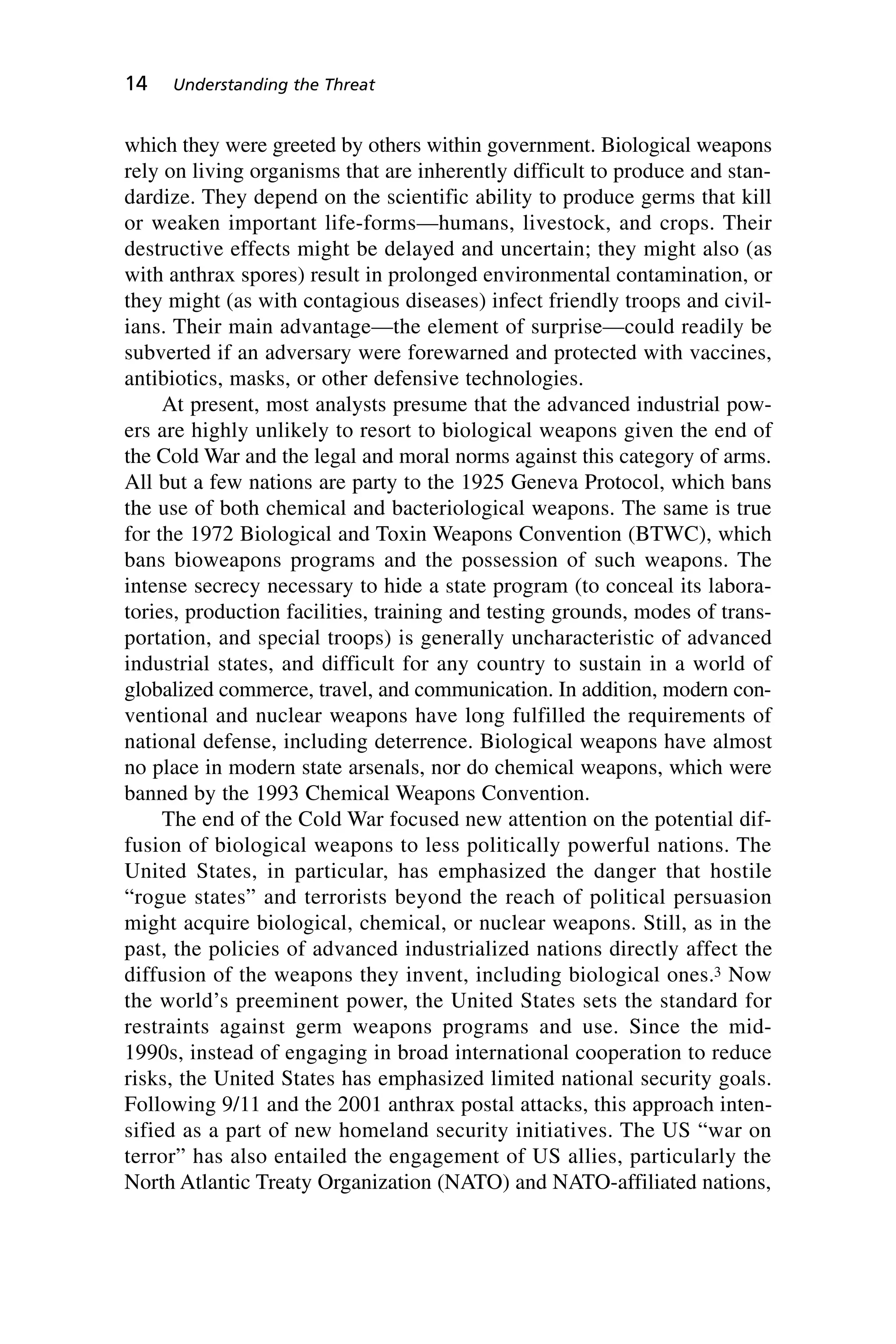 which they were greeted by others within government. Biological weapons
rely on living organisms that are inherently difficult to produce and stan-
dardize. They depend on the scientific ability to produce germs that kill
or weaken important life-forms—humans, livestock, and crops. Their
destructive effects might be delayed and uncertain; they might also (as
with anthrax spores) result in prolonged environmental contamination, or
they might (as with contagious diseases) infect friendly troops and civil-
ians. Their main advantage—the element of surprise—could readily be
subverted if an adversary were forewarned and protected with vaccines,
antibiotics, masks, or other defensive technologies.
At present, most analysts presume that the advanced industrial pow-
ers are highly unlikely to resort to biological weapons given the end of
the Cold War and the legal and moral norms against this category of arms.
All but a few nations are party to the 1925 Geneva Protocol, which bans
the use of both chemical and bacteriological weapons. The same is true
for the 1972 Biological and Toxin Weapons Convention (BTWC), which
bans bioweapons programs and the possession of such weapons. The
intense secrecy necessary to hide a state program (to conceal its labora-
tories, production facilities, training and testing grounds, modes of trans-
portation, and special troops) is generally uncharacteristic of advanced
industrial states, and difficult for any country to sustain in a world of
globalized commerce, travel, and communication. In addition, modern con-
ventional and nuclear weapons have long fulfilled the requirements of
national defense, including deterrence. Biological weapons have almost
no place in modern state arsenals, nor do chemical weapons, which were
banned by the 1993 Chemical Weapons Convention.
The end of the Cold War focused new attention on the potential dif-
fusion of biological weapons to less politically powerful nations. The
United States, in particular, has emphasized the danger that hostile
“rogue states” and terrorists beyond the reach of political persuasion
might acquire biological, chemical, or nuclear weapons. Still, as in the
past, the policies of advanced industrialized nations directly affect the
diffusion of the weapons they invent, including biological ones.3 Now
the world’s preeminent power, the United States sets the standard for
restraints against germ weapons programs and use. Since the mid-
1990s, instead of engaging in broad international cooperation to reduce
risks, the United States has emphasized limited national security goals.
Following 9/11 and the 2001 anthrax postal attacks, this approach inten-
sified as a part of new homeland security initiatives. The US “war on
terror” has also entailed the engagement of US allies, particularly the
North Atlantic Treaty Organization (NATO) and NATO-affiliated nations,
14 Understanding the Threat
Wenger_2.qxd 12/12/06 4:02 PM Page 14
 