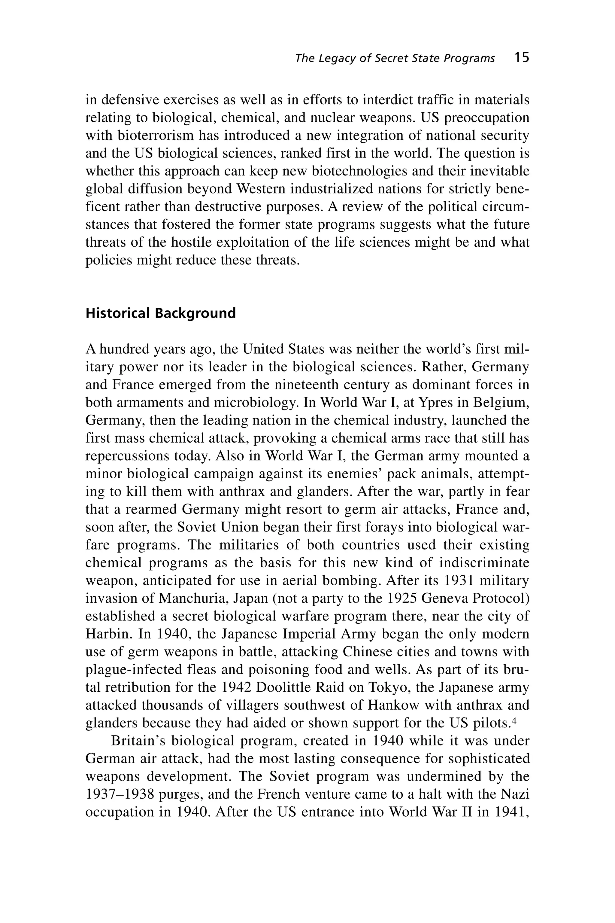 in defensive exercises as well as in efforts to interdict traffic in materials
relating to biological, chemical, and nuclear weapons. US preoccupation
with bioterrorism has introduced a new integration of national security
and the US biological sciences, ranked first in the world. The question is
whether this approach can keep new biotechnologies and their inevitable
global diffusion beyond Western industrialized nations for strictly bene-
ficent rather than destructive purposes. A review of the political circum-
stances that fostered the former state programs suggests what the future
threats of the hostile exploitation of the life sciences might be and what
policies might reduce these threats.
Historical Background
A hundred years ago, the United States was neither the world’s first mil-
itary power nor its leader in the biological sciences. Rather, Germany
and France emerged from the nineteenth century as dominant forces in
both armaments and microbiology. In World War I, at Ypres in Belgium,
Germany, then the leading nation in the chemical industry, launched the
first mass chemical attack, provoking a chemical arms race that still has
repercussions today. Also in World War I, the German army mounted a
minor biological campaign against its enemies’ pack animals, attempt-
ing to kill them with anthrax and glanders. After the war, partly in fear
that a rearmed Germany might resort to germ air attacks, France and,
soon after, the Soviet Union began their first forays into biological war-
fare programs. The militaries of both countries used their existing
chemical programs as the basis for this new kind of indiscriminate
weapon, anticipated for use in aerial bombing. After its 1931 military
invasion of Manchuria, Japan (not a party to the 1925 Geneva Protocol)
established a secret biological warfare program there, near the city of
Harbin. In 1940, the Japanese Imperial Army began the only modern
use of germ weapons in battle, attacking Chinese cities and towns with
plague-infected fleas and poisoning food and wells. As part of its bru-
tal retribution for the 1942 Doolittle Raid on Tokyo, the Japanese army
attacked thousands of villagers southwest of Hankow with anthrax and
glanders because they had aided or shown support for the US pilots.4
Britain’s biological program, created in 1940 while it was under
German air attack, had the most lasting consequence for sophisticated
weapons development. The Soviet program was undermined by the
1937–1938 purges, and the French venture came to a halt with the Nazi
occupation in 1940. After the US entrance into World War II in 1941,
The Legacy of Secret State Programs 15
Wenger_2.qxd 12/12/06 4:02 PM Page 15
 