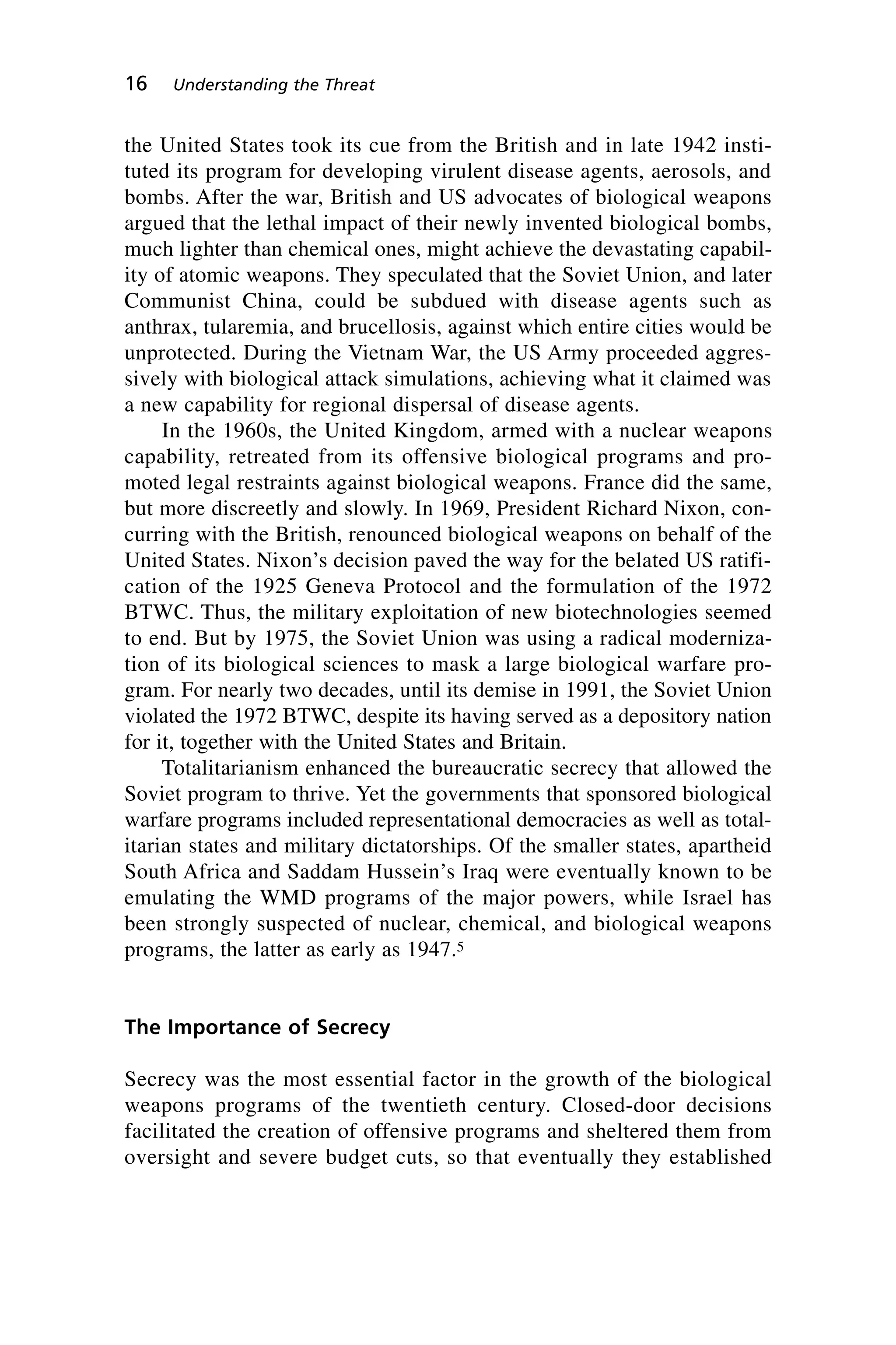 the United States took its cue from the British and in late 1942 insti-
tuted its program for developing virulent disease agents, aerosols, and
bombs. After the war, British and US advocates of biological weapons
argued that the lethal impact of their newly invented biological bombs,
much lighter than chemical ones, might achieve the devastating capabil-
ity of atomic weapons. They speculated that the Soviet Union, and later
Communist China, could be subdued with disease agents such as
anthrax, tularemia, and brucellosis, against which entire cities would be
unprotected. During the Vietnam War, the US Army proceeded aggres-
sively with biological attack simulations, achieving what it claimed was
a new capability for regional dispersal of disease agents.
In the 1960s, the United Kingdom, armed with a nuclear weapons
capability, retreated from its offensive biological programs and pro-
moted legal restraints against biological weapons. France did the same,
but more discreetly and slowly. In 1969, President Richard Nixon, con-
curring with the British, renounced biological weapons on behalf of the
United States. Nixon’s decision paved the way for the belated US ratifi-
cation of the 1925 Geneva Protocol and the formulation of the 1972
BTWC. Thus, the military exploitation of new biotechnologies seemed
to end. But by 1975, the Soviet Union was using a radical moderniza-
tion of its biological sciences to mask a large biological warfare pro-
gram. For nearly two decades, until its demise in 1991, the Soviet Union
violated the 1972 BTWC, despite its having served as a depository nation
for it, together with the United States and Britain.
Totalitarianism enhanced the bureaucratic secrecy that allowed the
Soviet program to thrive. Yet the governments that sponsored biological
warfare programs included representational democracies as well as total-
itarian states and military dictatorships. Of the smaller states, apartheid
South Africa and Saddam Hussein’s Iraq were eventually known to be
emulating the WMD programs of the major powers, while Israel has
been strongly suspected of nuclear, chemical, and biological weapons
programs, the latter as early as 1947.5
The Importance of Secrecy
Secrecy was the most essential factor in the growth of the biological
weapons programs of the twentieth century. Closed-door decisions
facilitated the creation of offensive programs and sheltered them from
oversight and severe budget cuts, so that eventually they established
16 Understanding the Threat
Wenger_2.qxd 12/12/06 4:02 PM Page 16
 