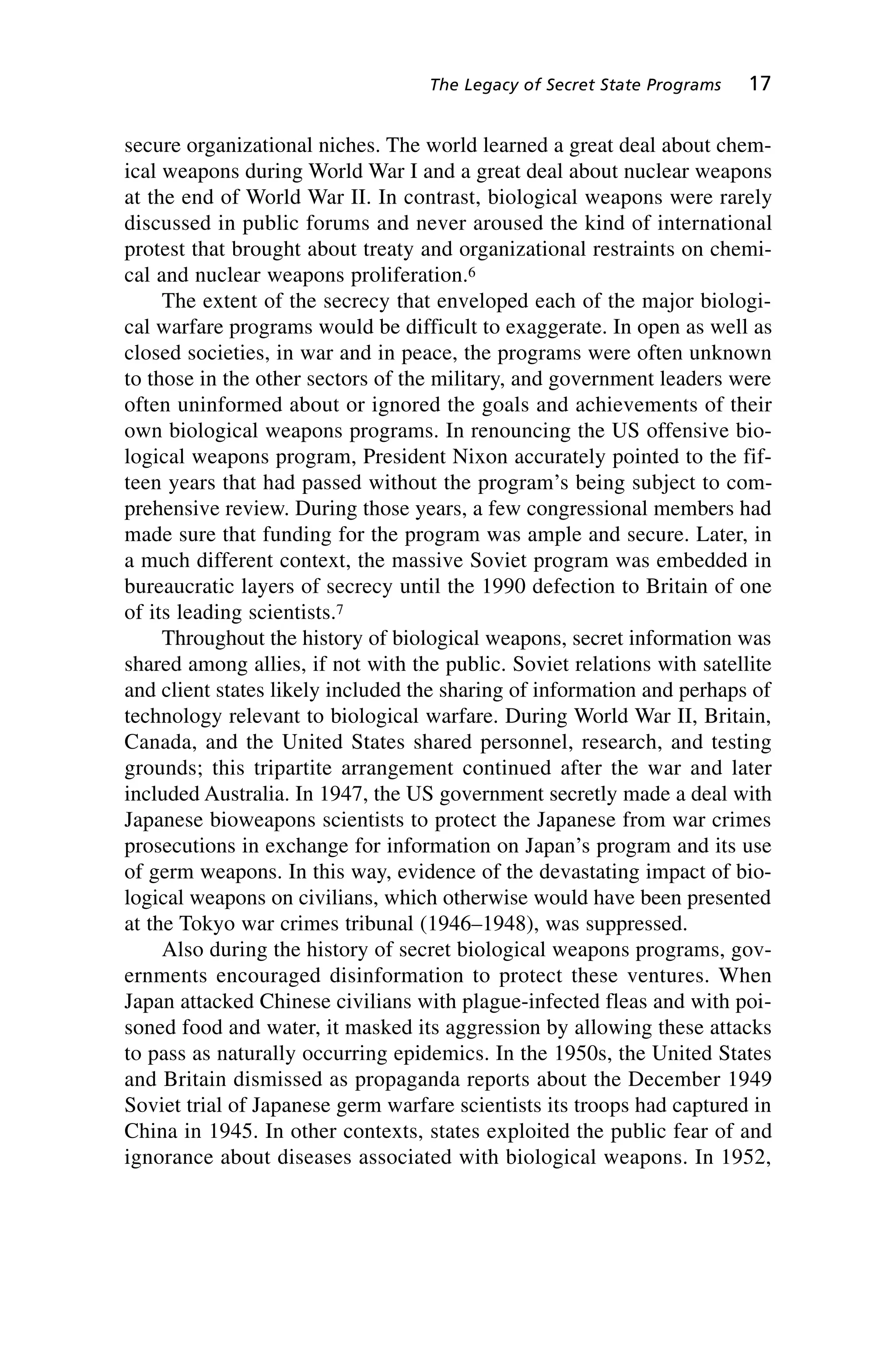 secure organizational niches. The world learned a great deal about chem-
ical weapons during World War I and a great deal about nuclear weapons
at the end of World War II. In contrast, biological weapons were rarely
discussed in public forums and never aroused the kind of international
protest that brought about treaty and organizational restraints on chemi-
cal and nuclear weapons proliferation.6
The extent of the secrecy that enveloped each of the major biologi-
cal warfare programs would be difficult to exaggerate. In open as well as
closed societies, in war and in peace, the programs were often unknown
to those in the other sectors of the military, and government leaders were
often uninformed about or ignored the goals and achievements of their
own biological weapons programs. In renouncing the US offensive bio-
logical weapons program, President Nixon accurately pointed to the fif-
teen years that had passed without the program’s being subject to com-
prehensive review. During those years, a few congressional members had
made sure that funding for the program was ample and secure. Later, in
a much different context, the massive Soviet program was embedded in
bureaucratic layers of secrecy until the 1990 defection to Britain of one
of its leading scientists.7
Throughout the history of biological weapons, secret information was
shared among allies, if not with the public. Soviet relations with satellite
and client states likely included the sharing of information and perhaps of
technology relevant to biological warfare. During World War II, Britain,
Canada, and the United States shared personnel, research, and testing
grounds; this tripartite arrangement continued after the war and later
included Australia. In 1947, the US government secretly made a deal with
Japanese bioweapons scientists to protect the Japanese from war crimes
prosecutions in exchange for information on Japan’s program and its use
of germ weapons. In this way, evidence of the devastating impact of bio-
logical weapons on civilians, which otherwise would have been presented
at the Tokyo war crimes tribunal (1946–1948), was suppressed.
Also during the history of secret biological weapons programs, gov-
ernments encouraged disinformation to protect these ventures. When
Japan attacked Chinese civilians with plague-infected fleas and with poi-
soned food and water, it masked its aggression by allowing these attacks
to pass as naturally occurring epidemics. In the 1950s, the United States
and Britain dismissed as propaganda reports about the December 1949
Soviet trial of Japanese germ warfare scientists its troops had captured in
China in 1945. In other contexts, states exploited the public fear of and
ignorance about diseases associated with biological weapons. In 1952,
The Legacy of Secret State Programs 17
Wenger_2.qxd 12/12/06 4:02 PM Page 17
 
