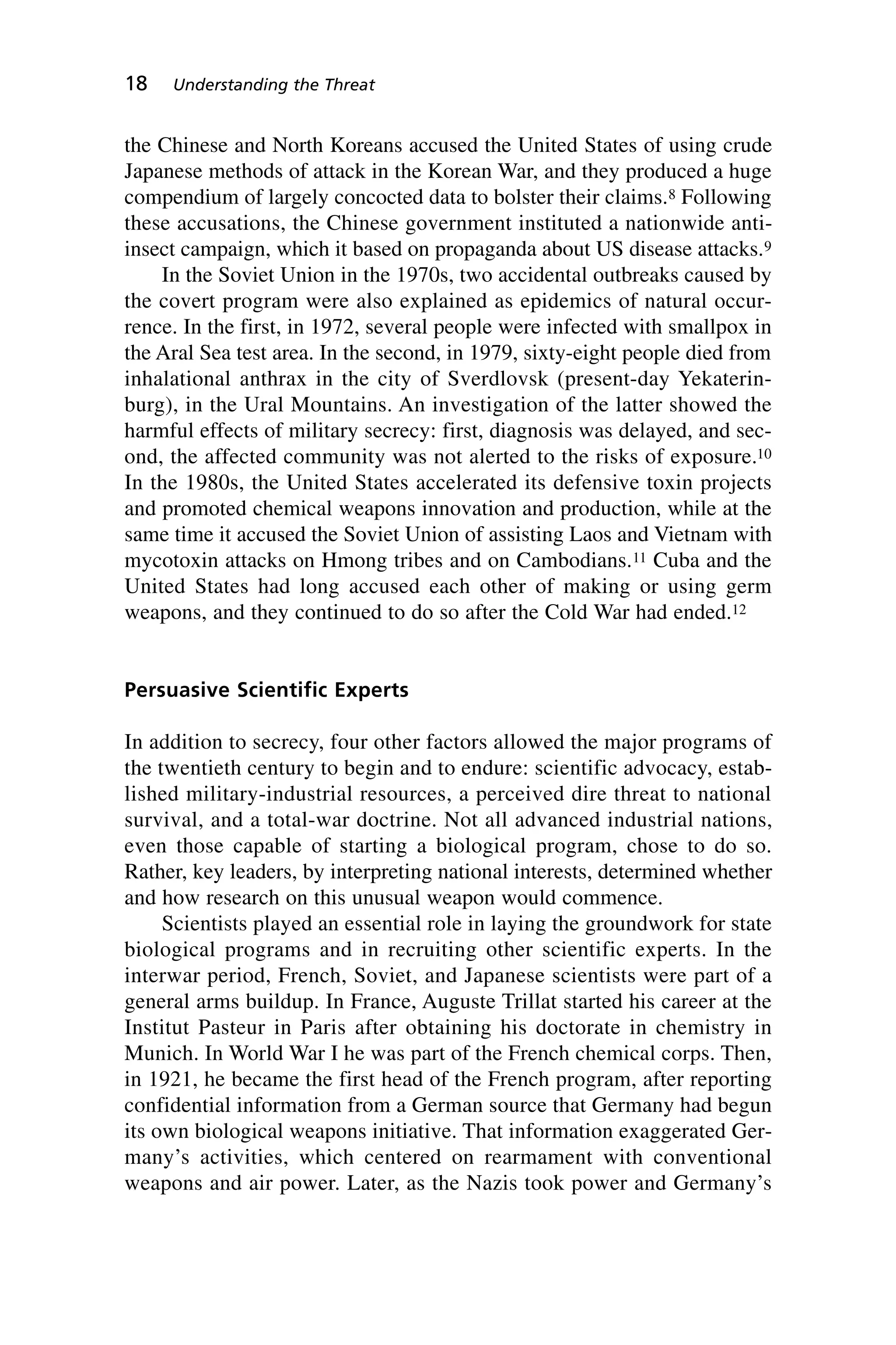 the Chinese and North Koreans accused the United States of using crude
Japanese methods of attack in the Korean War, and they produced a huge
compendium of largely concocted data to bolster their claims.8 Following
these accusations, the Chinese government instituted a nationwide anti-
insect campaign, which it based on propaganda about US disease attacks.9
In the Soviet Union in the 1970s, two accidental outbreaks caused by
the covert program were also explained as epidemics of natural occur-
rence. In the first, in 1972, several people were infected with smallpox in
the Aral Sea test area. In the second, in 1979, sixty-eight people died from
inhalational anthrax in the city of Sverdlovsk (present-day Yekaterin-
burg), in the Ural Mountains. An investigation of the latter showed the
harmful effects of military secrecy: first, diagnosis was delayed, and sec-
ond, the affected community was not alerted to the risks of exposure.10
In the 1980s, the United States accelerated its defensive toxin projects
and promoted chemical weapons innovation and production, while at the
same time it accused the Soviet Union of assisting Laos and Vietnam with
mycotoxin attacks on Hmong tribes and on Cambodians.11 Cuba and the
United States had long accused each other of making or using germ
weapons, and they continued to do so after the Cold War had ended.12
Persuasive Scientific Experts
In addition to secrecy, four other factors allowed the major programs of
the twentieth century to begin and to endure: scientific advocacy, estab-
lished military-industrial resources, a perceived dire threat to national
survival, and a total-war doctrine. Not all advanced industrial nations,
even those capable of starting a biological program, chose to do so.
Rather, key leaders, by interpreting national interests, determined whether
and how research on this unusual weapon would commence.
Scientists played an essential role in laying the groundwork for state
biological programs and in recruiting other scientific experts. In the
interwar period, French, Soviet, and Japanese scientists were part of a
general arms buildup. In France, Auguste Trillat started his career at the
Institut Pasteur in Paris after obtaining his doctorate in chemistry in
Munich. In World War I he was part of the French chemical corps. Then,
in 1921, he became the first head of the French program, after reporting
confidential information from a German source that Germany had begun
its own biological weapons initiative. That information exaggerated Ger-
many’s activities, which centered on rearmament with conventional
weapons and air power. Later, as the Nazis took power and Germany’s
18 Understanding the Threat
Wenger_2.qxd 12/12/06 4:02 PM Page 18
 