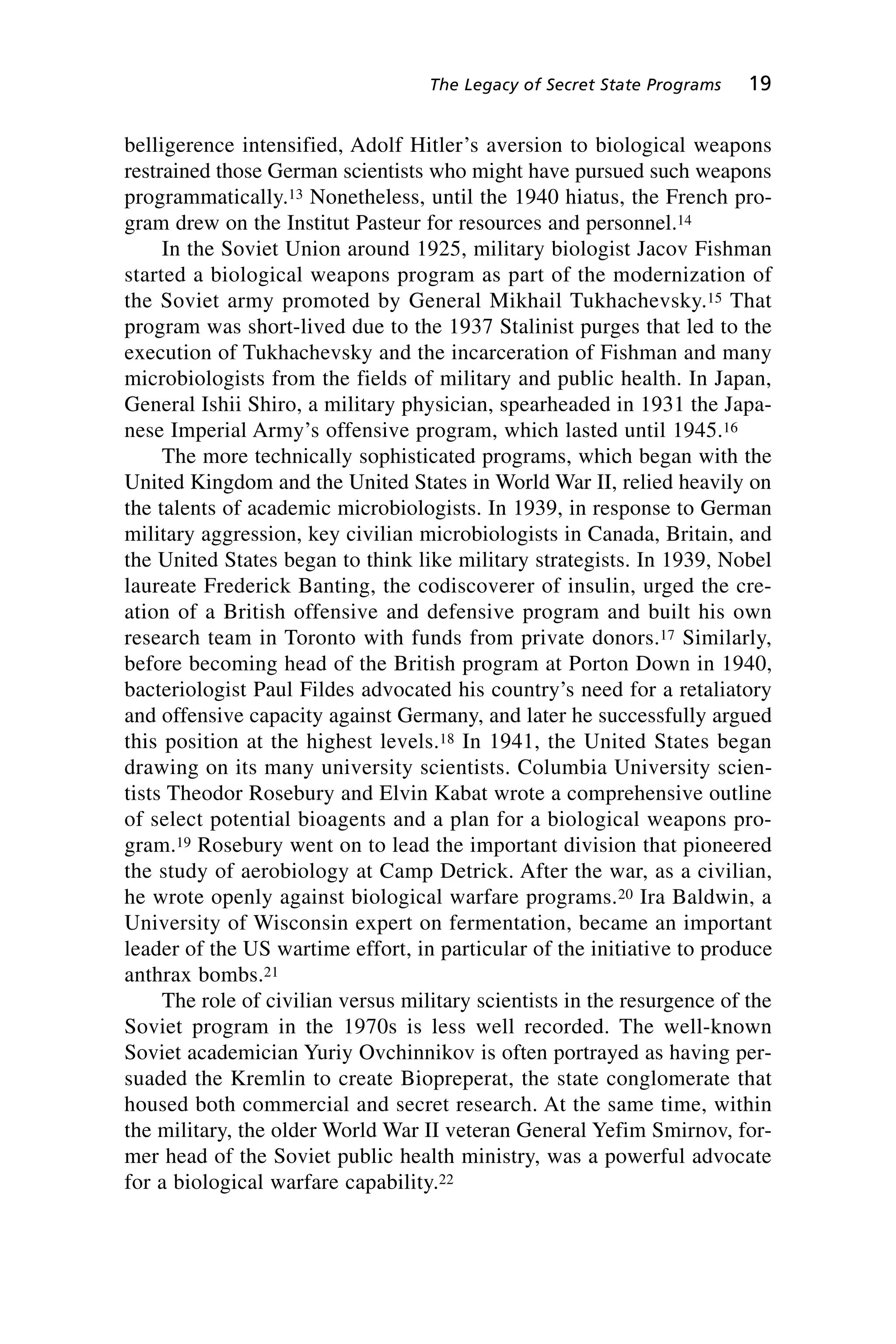 belligerence intensified, Adolf Hitler’s aversion to biological weapons
restrained those German scientists who might have pursued such weapons
programmatically.13 Nonetheless, until the 1940 hiatus, the French pro-
gram drew on the Institut Pasteur for resources and personnel.14
In the Soviet Union around 1925, military biologist Jacov Fishman
started a biological weapons program as part of the modernization of
the Soviet army promoted by General Mikhail Tukhachevsky.15 That
program was short-lived due to the 1937 Stalinist purges that led to the
execution of Tukhachevsky and the incarceration of Fishman and many
microbiologists from the fields of military and public health. In Japan,
General Ishii Shiro, a military physician, spearheaded in 1931 the Japa-
nese Imperial Army’s offensive program, which lasted until 1945.16
The more technically sophisticated programs, which began with the
United Kingdom and the United States in World War II, relied heavily on
the talents of academic microbiologists. In 1939, in response to German
military aggression, key civilian microbiologists in Canada, Britain, and
the United States began to think like military strategists. In 1939, Nobel
laureate Frederick Banting, the codiscoverer of insulin, urged the cre-
ation of a British offensive and defensive program and built his own
research team in Toronto with funds from private donors.17 Similarly,
before becoming head of the British program at Porton Down in 1940,
bacteriologist Paul Fildes advocated his country’s need for a retaliatory
and offensive capacity against Germany, and later he successfully argued
this position at the highest levels.18 In 1941, the United States began
drawing on its many university scientists. Columbia University scien-
tists Theodor Rosebury and Elvin Kabat wrote a comprehensive outline
of select potential bioagents and a plan for a biological weapons pro-
gram.19 Rosebury went on to lead the important division that pioneered
the study of aerobiology at Camp Detrick. After the war, as a civilian,
he wrote openly against biological warfare programs.20 Ira Baldwin, a
University of Wisconsin expert on fermentation, became an important
leader of the US wartime effort, in particular of the initiative to produce
anthrax bombs.21
The role of civilian versus military scientists in the resurgence of the
Soviet program in the 1970s is less well recorded. The well-known
Soviet academician Yuriy Ovchinnikov is often portrayed as having per-
suaded the Kremlin to create Biopreperat, the state conglomerate that
housed both commercial and secret research. At the same time, within
the military, the older World War II veteran General Yefim Smirnov, for-
mer head of the Soviet public health ministry, was a powerful advocate
for a biological warfare capability.22
The Legacy of Secret State Programs 19
Wenger_2.qxd 12/12/06 4:02 PM Page 19
 