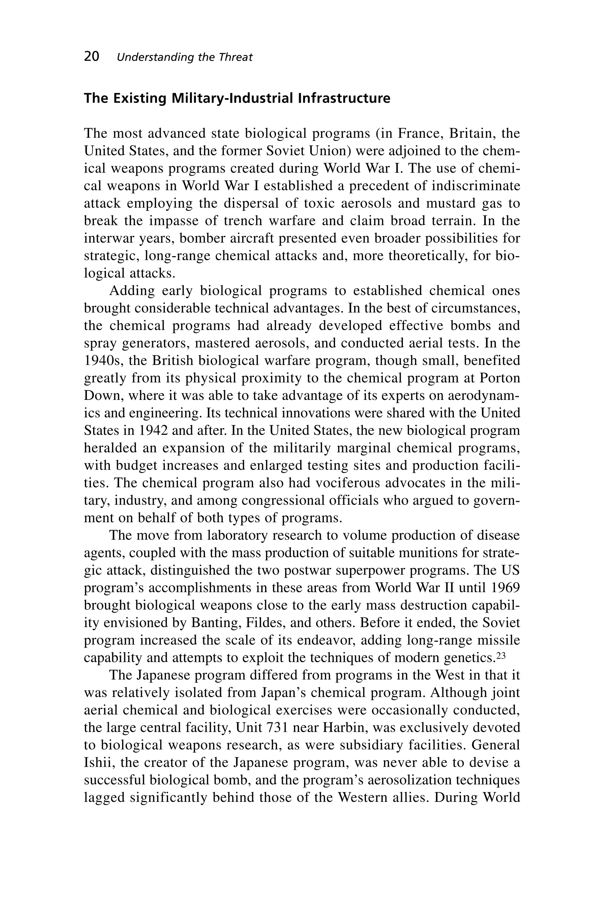 The Existing Military-Industrial Infrastructure
The most advanced state biological programs (in France, Britain, the
United States, and the former Soviet Union) were adjoined to the chem-
ical weapons programs created during World War I. The use of chemi-
cal weapons in World War I established a precedent of indiscriminate
attack employing the dispersal of toxic aerosols and mustard gas to
break the impasse of trench warfare and claim broad terrain. In the
interwar years, bomber aircraft presented even broader possibilities for
strategic, long-range chemical attacks and, more theoretically, for bio-
logical attacks.
Adding early biological programs to established chemical ones
brought considerable technical advantages. In the best of circumstances,
the chemical programs had already developed effective bombs and
spray generators, mastered aerosols, and conducted aerial tests. In the
1940s, the British biological warfare program, though small, benefited
greatly from its physical proximity to the chemical program at Porton
Down, where it was able to take advantage of its experts on aerodynam-
ics and engineering. Its technical innovations were shared with the United
States in 1942 and after. In the United States, the new biological program
heralded an expansion of the militarily marginal chemical programs,
with budget increases and enlarged testing sites and production facili-
ties. The chemical program also had vociferous advocates in the mili-
tary, industry, and among congressional officials who argued to govern-
ment on behalf of both types of programs.
The move from laboratory research to volume production of disease
agents, coupled with the mass production of suitable munitions for strate-
gic attack, distinguished the two postwar superpower programs. The US
program’s accomplishments in these areas from World War II until 1969
brought biological weapons close to the early mass destruction capabil-
ity envisioned by Banting, Fildes, and others. Before it ended, the Soviet
program increased the scale of its endeavor, adding long-range missile
capability and attempts to exploit the techniques of modern genetics.23
The Japanese program differed from programs in the West in that it
was relatively isolated from Japan’s chemical program. Although joint
aerial chemical and biological exercises were occasionally conducted,
the large central facility, Unit 731 near Harbin, was exclusively devoted
to biological weapons research, as were subsidiary facilities. General
Ishii, the creator of the Japanese program, was never able to devise a
successful biological bomb, and the program’s aerosolization techniques
lagged significantly behind those of the Western allies. During World
20 Understanding the Threat
Wenger_2.qxd 12/12/06 4:02 PM Page 20
 