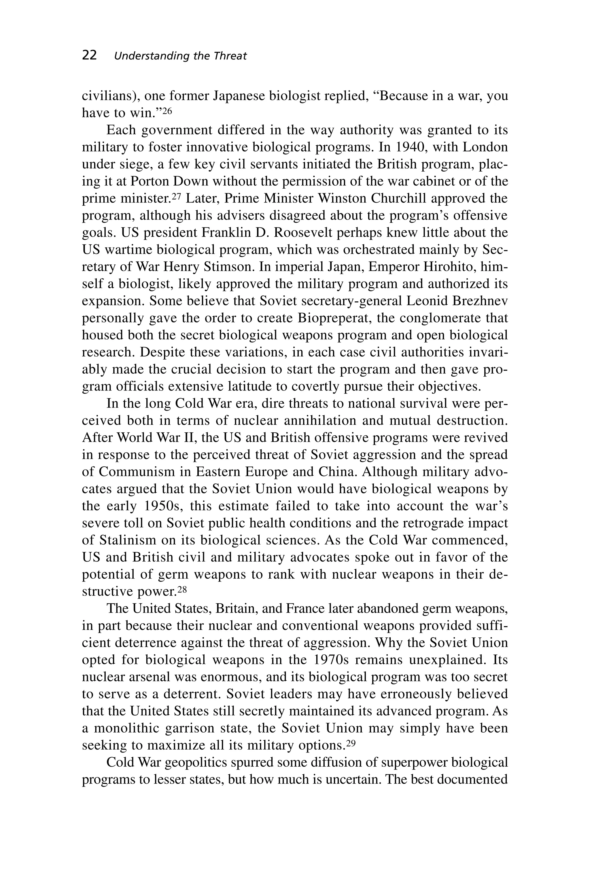 civilians), one former Japanese biologist replied, “Because in a war, you
have to win.”26
Each government differed in the way authority was granted to its
military to foster innovative biological programs. In 1940, with London
under siege, a few key civil servants initiated the British program, plac-
ing it at Porton Down without the permission of the war cabinet or of the
prime minister.27 Later, Prime Minister Winston Churchill approved the
program, although his advisers disagreed about the program’s offensive
goals. US president Franklin D. Roosevelt perhaps knew little about the
US wartime biological program, which was orchestrated mainly by Sec-
retary of War Henry Stimson. In imperial Japan, Emperor Hirohito, him-
self a biologist, likely approved the military program and authorized its
expansion. Some believe that Soviet secretary-general Leonid Brezhnev
personally gave the order to create Biopreperat, the conglomerate that
housed both the secret biological weapons program and open biological
research. Despite these variations, in each case civil authorities invari-
ably made the crucial decision to start the program and then gave pro-
gram officials extensive latitude to covertly pursue their objectives.
In the long Cold War era, dire threats to national survival were per-
ceived both in terms of nuclear annihilation and mutual destruction.
After World War II, the US and British offensive programs were revived
in response to the perceived threat of Soviet aggression and the spread
of Communism in Eastern Europe and China. Although military advo-
cates argued that the Soviet Union would have biological weapons by
the early 1950s, this estimate failed to take into account the war’s
severe toll on Soviet public health conditions and the retrograde impact
of Stalinism on its biological sciences. As the Cold War commenced,
US and British civil and military advocates spoke out in favor of the
potential of germ weapons to rank with nuclear weapons in their de-
structive power.28
The United States, Britain, and France later abandoned germ weapons,
in part because their nuclear and conventional weapons provided suffi-
cient deterrence against the threat of aggression. Why the Soviet Union
opted for biological weapons in the 1970s remains unexplained. Its
nuclear arsenal was enormous, and its biological program was too secret
to serve as a deterrent. Soviet leaders may have erroneously believed
that the United States still secretly maintained its advanced program. As
a monolithic garrison state, the Soviet Union may simply have been
seeking to maximize all its military options.29
Cold War geopolitics spurred some diffusion of superpower biological
programs to lesser states, but how much is uncertain. The best documented
22 Understanding the Threat
Wenger_2.qxd 12/12/06 4:02 PM Page 22
 