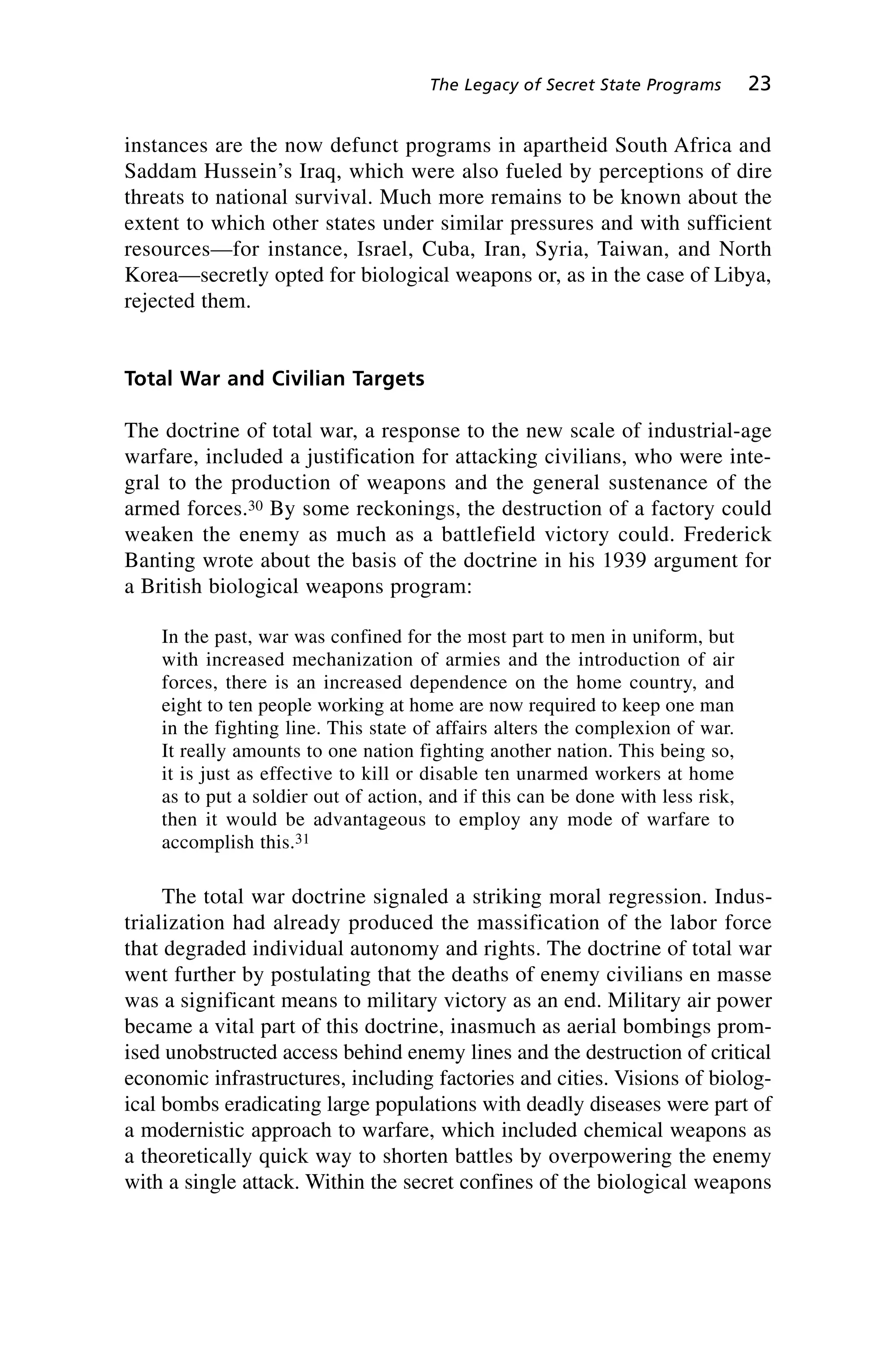 instances are the now defunct programs in apartheid South Africa and
Saddam Hussein’s Iraq, which were also fueled by perceptions of dire
threats to national survival. Much more remains to be known about the
extent to which other states under similar pressures and with sufficient
resources—for instance, Israel, Cuba, Iran, Syria, Taiwan, and North
Korea—secretly opted for biological weapons or, as in the case of Libya,
rejected them.
Total War and Civilian Targets
The doctrine of total war, a response to the new scale of industrial-age
warfare, included a justification for attacking civilians, who were inte-
gral to the production of weapons and the general sustenance of the
armed forces.30 By some reckonings, the destruction of a factory could
weaken the enemy as much as a battlefield victory could. Frederick
Banting wrote about the basis of the doctrine in his 1939 argument for
a British biological weapons program:
In the past, war was confined for the most part to men in uniform, but
with increased mechanization of armies and the introduction of air
forces, there is an increased dependence on the home country, and
eight to ten people working at home are now required to keep one man
in the fighting line. This state of affairs alters the complexion of war.
It really amounts to one nation fighting another nation. This being so,
it is just as effective to kill or disable ten unarmed workers at home
as to put a soldier out of action, and if this can be done with less risk,
then it would be advantageous to employ any mode of warfare to
accomplish this.31
The total war doctrine signaled a striking moral regression. Indus-
trialization had already produced the massification of the labor force
that degraded individual autonomy and rights. The doctrine of total war
went further by postulating that the deaths of enemy civilians en masse
was a significant means to military victory as an end. Military air power
became a vital part of this doctrine, inasmuch as aerial bombings prom-
ised unobstructed access behind enemy lines and the destruction of critical
economic infrastructures, including factories and cities. Visions of biolog-
ical bombs eradicating large populations with deadly diseases were part of
a modernistic approach to warfare, which included chemical weapons as
a theoretically quick way to shorten battles by overpowering the enemy
with a single attack. Within the secret confines of the biological weapons
The Legacy of Secret State Programs 23
Wenger_2.qxd 12/12/06 4:02 PM Page 23
 