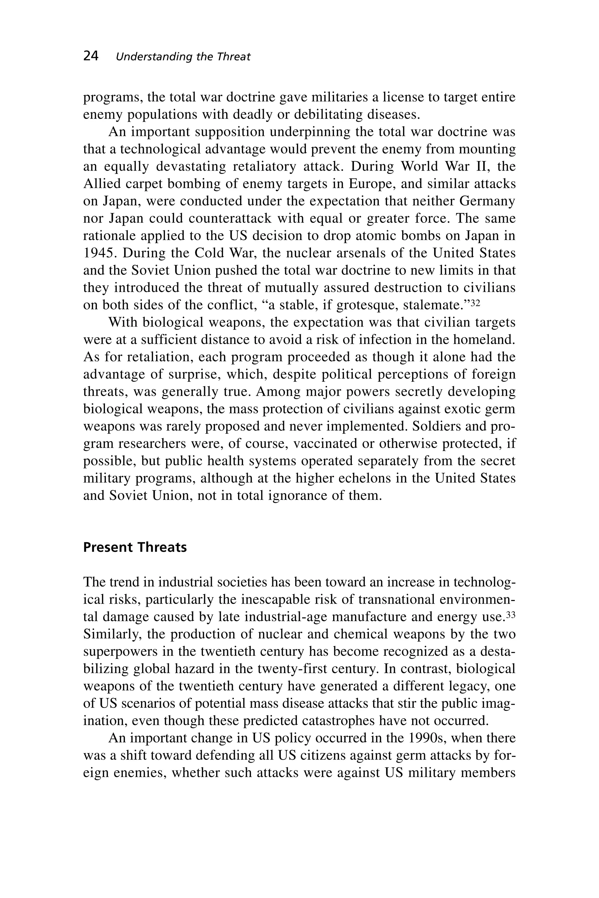 programs, the total war doctrine gave militaries a license to target entire
enemy populations with deadly or debilitating diseases.
An important supposition underpinning the total war doctrine was
that a technological advantage would prevent the enemy from mounting
an equally devastating retaliatory attack. During World War II, the
Allied carpet bombing of enemy targets in Europe, and similar attacks
on Japan, were conducted under the expectation that neither Germany
nor Japan could counterattack with equal or greater force. The same
rationale applied to the US decision to drop atomic bombs on Japan in
1945. During the Cold War, the nuclear arsenals of the United States
and the Soviet Union pushed the total war doctrine to new limits in that
they introduced the threat of mutually assured destruction to civilians
on both sides of the conflict, “a stable, if grotesque, stalemate.”32
With biological weapons, the expectation was that civilian targets
were at a sufficient distance to avoid a risk of infection in the homeland.
As for retaliation, each program proceeded as though it alone had the
advantage of surprise, which, despite political perceptions of foreign
threats, was generally true. Among major powers secretly developing
biological weapons, the mass protection of civilians against exotic germ
weapons was rarely proposed and never implemented. Soldiers and pro-
gram researchers were, of course, vaccinated or otherwise protected, if
possible, but public health systems operated separately from the secret
military programs, although at the higher echelons in the United States
and Soviet Union, not in total ignorance of them.
Present Threats
The trend in industrial societies has been toward an increase in technolog-
ical risks, particularly the inescapable risk of transnational environmen-
tal damage caused by late industrial-age manufacture and energy use.33
Similarly, the production of nuclear and chemical weapons by the two
superpowers in the twentieth century has become recognized as a desta-
bilizing global hazard in the twenty-first century. In contrast, biological
weapons of the twentieth century have generated a different legacy, one
of US scenarios of potential mass disease attacks that stir the public imag-
ination, even though these predicted catastrophes have not occurred.
An important change in US policy occurred in the 1990s, when there
was a shift toward defending all US citizens against germ attacks by for-
eign enemies, whether such attacks were against US military members
24 Understanding the Threat
Wenger_2.qxd 12/12/06 4:02 PM Page 24
 