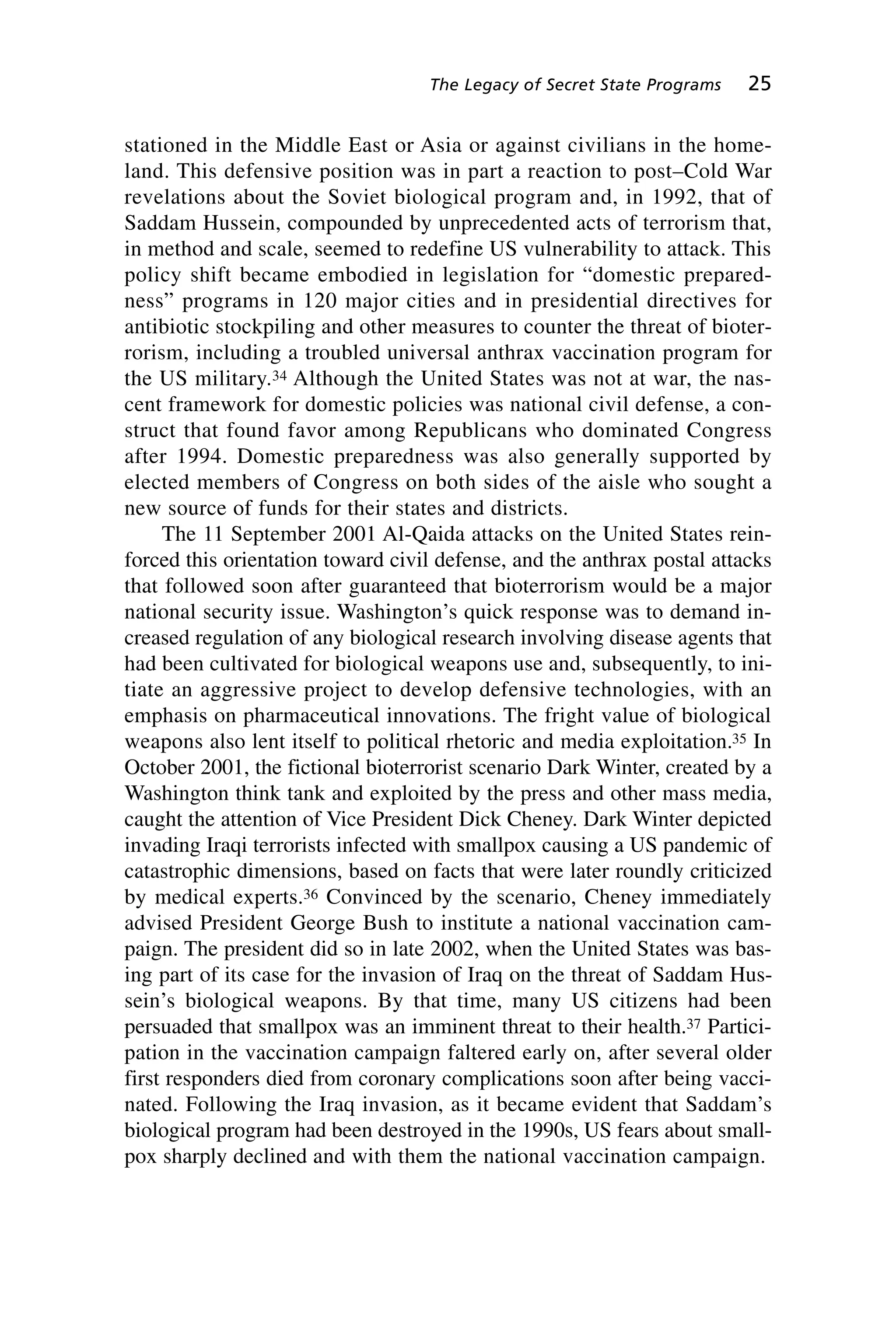 stationed in the Middle East or Asia or against civilians in the home-
land. This defensive position was in part a reaction to post–Cold War
revelations about the Soviet biological program and, in 1992, that of
Saddam Hussein, compounded by unprecedented acts of terrorism that,
in method and scale, seemed to redefine US vulnerability to attack. This
policy shift became embodied in legislation for “domestic prepared-
ness” programs in 120 major cities and in presidential directives for
antibiotic stockpiling and other measures to counter the threat of bioter-
rorism, including a troubled universal anthrax vaccination program for
the US military.34 Although the United States was not at war, the nas-
cent framework for domestic policies was national civil defense, a con-
struct that found favor among Republicans who dominated Congress
after 1994. Domestic preparedness was also generally supported by
elected members of Congress on both sides of the aisle who sought a
new source of funds for their states and districts.
The 11 September 2001 Al-Qaida attacks on the United States rein-
forced this orientation toward civil defense, and the anthrax postal attacks
that followed soon after guaranteed that bioterrorism would be a major
national security issue. Washington’s quick response was to demand in-
creased regulation of any biological research involving disease agents that
had been cultivated for biological weapons use and, subsequently, to ini-
tiate an aggressive project to develop defensive technologies, with an
emphasis on pharmaceutical innovations. The fright value of biological
weapons also lent itself to political rhetoric and media exploitation.35 In
October 2001, the fictional bioterrorist scenario Dark Winter, created by a
Washington think tank and exploited by the press and other mass media,
caught the attention of Vice President Dick Cheney. Dark Winter depicted
invading Iraqi terrorists infected with smallpox causing a US pandemic of
catastrophic dimensions, based on facts that were later roundly criticized
by medical experts.36 Convinced by the scenario, Cheney immediately
advised President George Bush to institute a national vaccination cam-
paign. The president did so in late 2002, when the United States was bas-
ing part of its case for the invasion of Iraq on the threat of Saddam Hus-
sein’s biological weapons. By that time, many US citizens had been
persuaded that smallpox was an imminent threat to their health.37 Partici-
pation in the vaccination campaign faltered early on, after several older
first responders died from coronary complications soon after being vacci-
nated. Following the Iraq invasion, as it became evident that Saddam’s
biological program had been destroyed in the 1990s, US fears about small-
pox sharply declined and with them the national vaccination campaign.
The Legacy of Secret State Programs 25
Wenger_2.qxd 12/12/06 4:02 PM Page 25
 