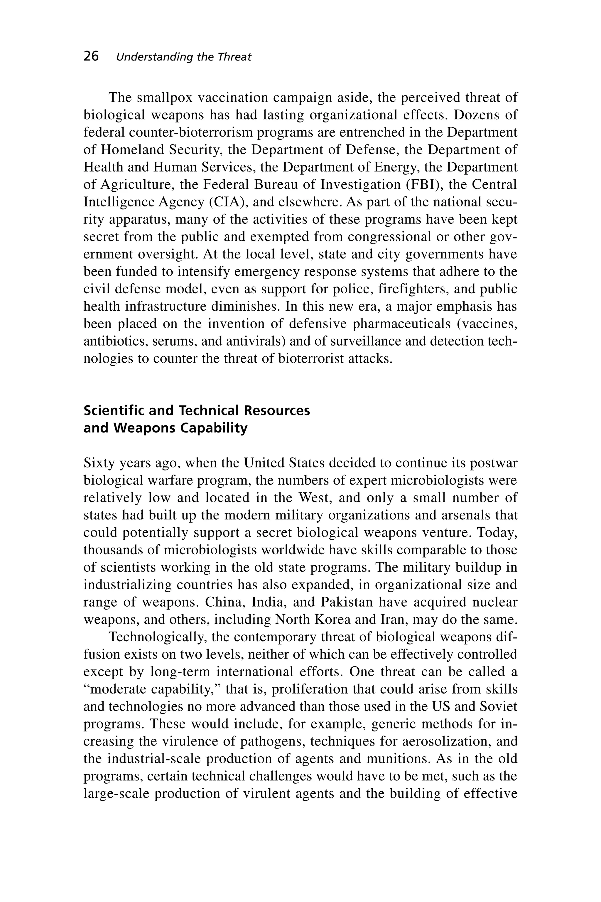 The smallpox vaccination campaign aside, the perceived threat of
biological weapons has had lasting organizational effects. Dozens of
federal counter-bioterrorism programs are entrenched in the Department
of Homeland Security, the Department of Defense, the Department of
Health and Human Services, the Department of Energy, the Department
of Agriculture, the Federal Bureau of Investigation (FBI), the Central
Intelligence Agency (CIA), and elsewhere. As part of the national secu-
rity apparatus, many of the activities of these programs have been kept
secret from the public and exempted from congressional or other gov-
ernment oversight. At the local level, state and city governments have
been funded to intensify emergency response systems that adhere to the
civil defense model, even as support for police, firefighters, and public
health infrastructure diminishes. In this new era, a major emphasis has
been placed on the invention of defensive pharmaceuticals (vaccines,
antibiotics, serums, and antivirals) and of surveillance and detection tech-
nologies to counter the threat of bioterrorist attacks.
Scientific and Technical Resources
and Weapons Capability
Sixty years ago, when the United States decided to continue its postwar
biological warfare program, the numbers of expert microbiologists were
relatively low and located in the West, and only a small number of
states had built up the modern military organizations and arsenals that
could potentially support a secret biological weapons venture. Today,
thousands of microbiologists worldwide have skills comparable to those
of scientists working in the old state programs. The military buildup in
industrializing countries has also expanded, in organizational size and
range of weapons. China, India, and Pakistan have acquired nuclear
weapons, and others, including North Korea and Iran, may do the same.
Technologically, the contemporary threat of biological weapons dif-
fusion exists on two levels, neither of which can be effectively controlled
except by long-term international efforts. One threat can be called a
“moderate capability,” that is, proliferation that could arise from skills
and technologies no more advanced than those used in the US and Soviet
programs. These would include, for example, generic methods for in-
creasing the virulence of pathogens, techniques for aerosolization, and
the industrial-scale production of agents and munitions. As in the old
programs, certain technical challenges would have to be met, such as the
large-scale production of virulent agents and the building of effective
26 Understanding the Threat
Wenger_2.qxd 12/12/06 4:02 PM Page 26
 