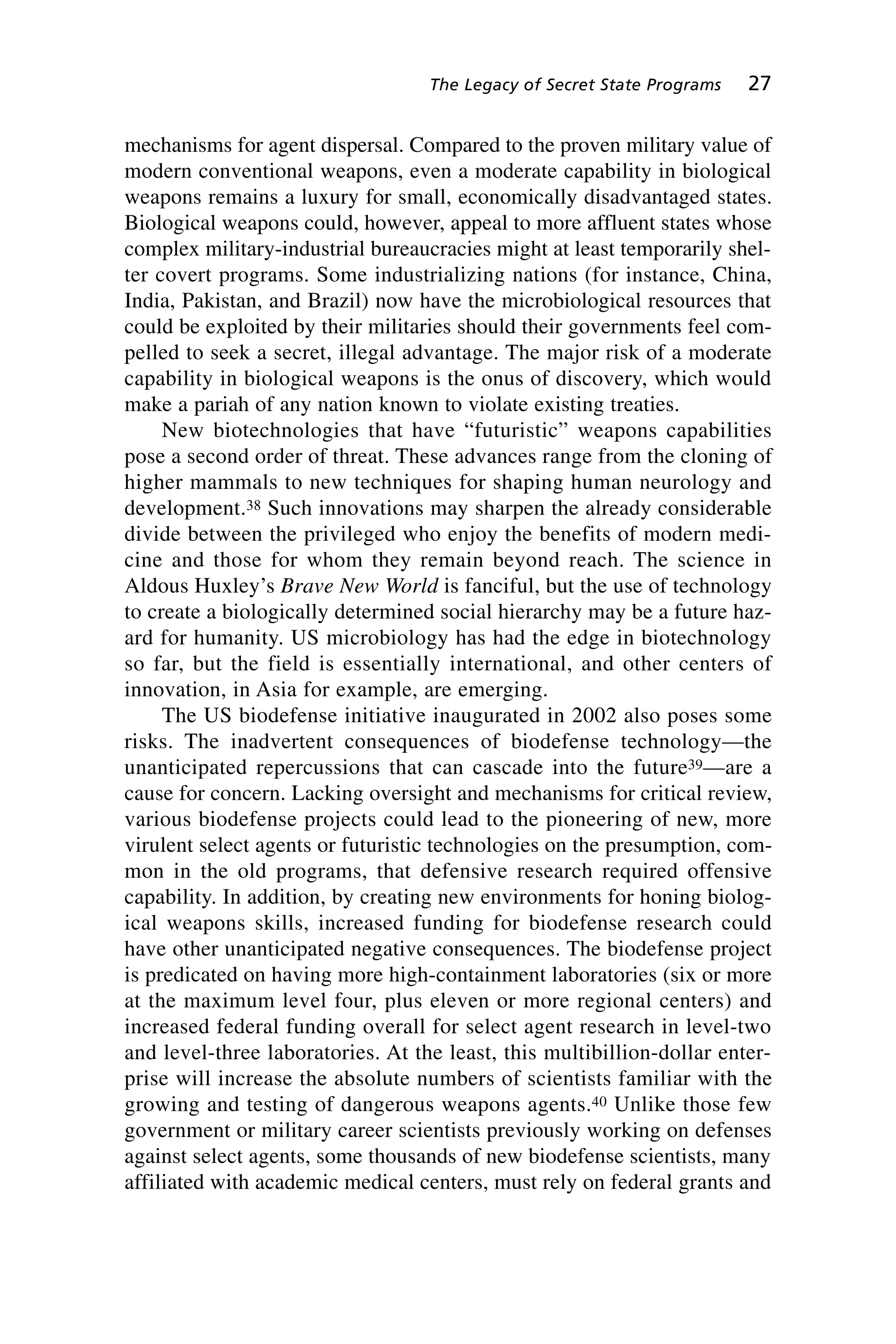 mechanisms for agent dispersal. Compared to the proven military value of
modern conventional weapons, even a moderate capability in biological
weapons remains a luxury for small, economically disadvantaged states.
Biological weapons could, however, appeal to more affluent states whose
complex military-industrial bureaucracies might at least temporarily shel-
ter covert programs. Some industrializing nations (for instance, China,
India, Pakistan, and Brazil) now have the microbiological resources that
could be exploited by their militaries should their governments feel com-
pelled to seek a secret, illegal advantage. The major risk of a moderate
capability in biological weapons is the onus of discovery, which would
make a pariah of any nation known to violate existing treaties.
New biotechnologies that have “futuristic” weapons capabilities
pose a second order of threat. These advances range from the cloning of
higher mammals to new techniques for shaping human neurology and
development.38 Such innovations may sharpen the already considerable
divide between the privileged who enjoy the benefits of modern medi-
cine and those for whom they remain beyond reach. The science in
Aldous Huxley’s Brave New World is fanciful, but the use of technology
to create a biologically determined social hierarchy may be a future haz-
ard for humanity. US microbiology has had the edge in biotechnology
so far, but the field is essentially international, and other centers of
innovation, in Asia for example, are emerging.
The US biodefense initiative inaugurated in 2002 also poses some
risks. The inadvertent consequences of biodefense technology—the
unanticipated repercussions that can cascade into the future39—are a
cause for concern. Lacking oversight and mechanisms for critical review,
various biodefense projects could lead to the pioneering of new, more
virulent select agents or futuristic technologies on the presumption, com-
mon in the old programs, that defensive research required offensive
capability. In addition, by creating new environments for honing biolog-
ical weapons skills, increased funding for biodefense research could
have other unanticipated negative consequences. The biodefense project
is predicated on having more high-containment laboratories (six or more
at the maximum level four, plus eleven or more regional centers) and
increased federal funding overall for select agent research in level-two
and level-three laboratories. At the least, this multibillion-dollar enter-
prise will increase the absolute numbers of scientists familiar with the
growing and testing of dangerous weapons agents.40 Unlike those few
government or military career scientists previously working on defenses
against select agents, some thousands of new biodefense scientists, many
affiliated with academic medical centers, must rely on federal grants and
The Legacy of Secret State Programs 27
Wenger_2.qxd 12/12/06 4:02 PM Page 27
 