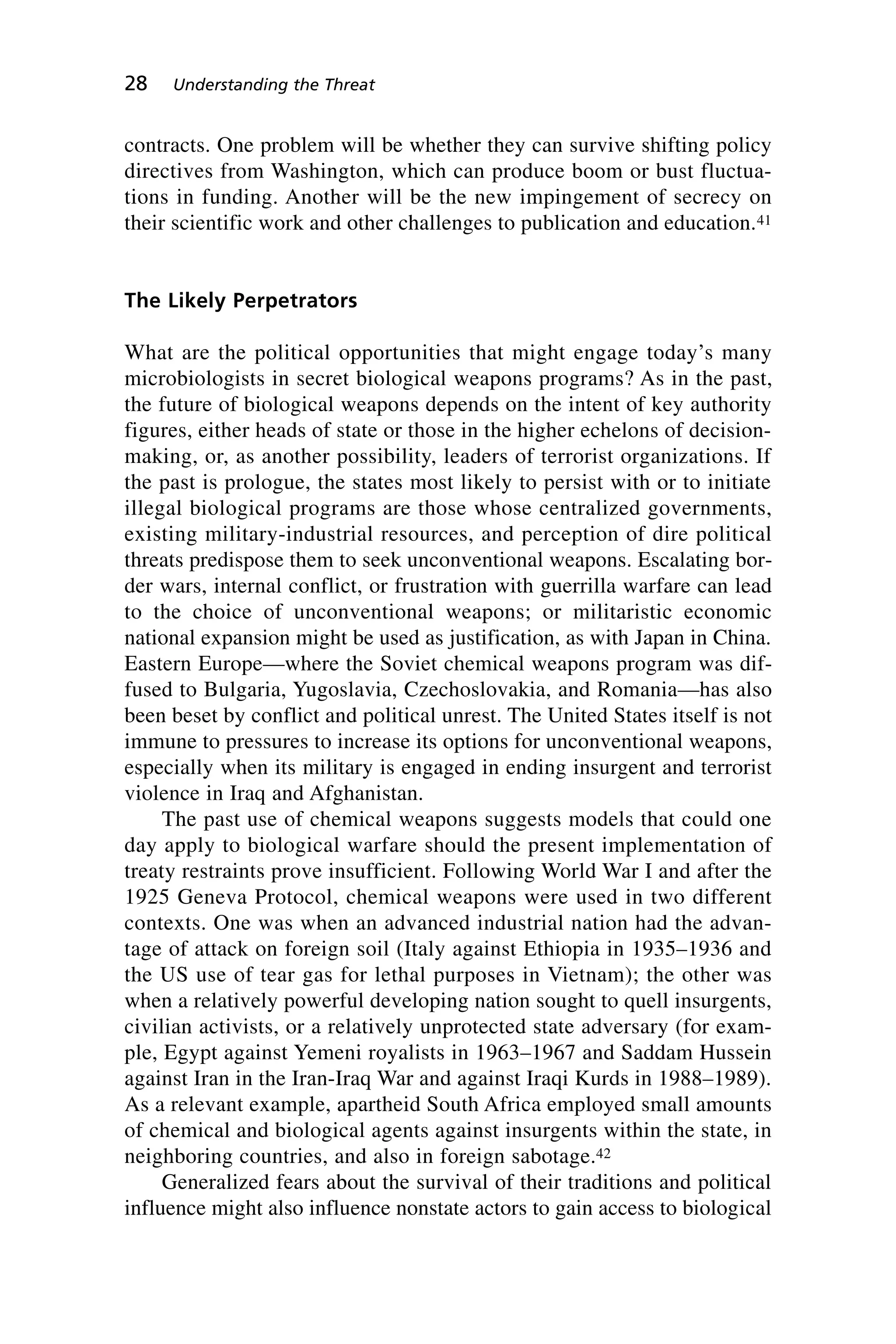contracts. One problem will be whether they can survive shifting policy
directives from Washington, which can produce boom or bust fluctua-
tions in funding. Another will be the new impingement of secrecy on
their scientific work and other challenges to publication and education.41
The Likely Perpetrators
What are the political opportunities that might engage today’s many
microbiologists in secret biological weapons programs? As in the past,
the future of biological weapons depends on the intent of key authority
figures, either heads of state or those in the higher echelons of decision-
making, or, as another possibility, leaders of terrorist organizations. If
the past is prologue, the states most likely to persist with or to initiate
illegal biological programs are those whose centralized governments,
existing military-industrial resources, and perception of dire political
threats predispose them to seek unconventional weapons. Escalating bor-
der wars, internal conflict, or frustration with guerrilla warfare can lead
to the choice of unconventional weapons; or militaristic economic
national expansion might be used as justification, as with Japan in China.
Eastern Europe—where the Soviet chemical weapons program was dif-
fused to Bulgaria, Yugoslavia, Czechoslovakia, and Romania—has also
been beset by conflict and political unrest. The United States itself is not
immune to pressures to increase its options for unconventional weapons,
especially when its military is engaged in ending insurgent and terrorist
violence in Iraq and Afghanistan.
The past use of chemical weapons suggests models that could one
day apply to biological warfare should the present implementation of
treaty restraints prove insufficient. Following World War I and after the
1925 Geneva Protocol, chemical weapons were used in two different
contexts. One was when an advanced industrial nation had the advan-
tage of attack on foreign soil (Italy against Ethiopia in 1935–1936 and
the US use of tear gas for lethal purposes in Vietnam); the other was
when a relatively powerful developing nation sought to quell insurgents,
civilian activists, or a relatively unprotected state adversary (for exam-
ple, Egypt against Yemeni royalists in 1963–1967 and Saddam Hussein
against Iran in the Iran-Iraq War and against Iraqi Kurds in 1988–1989).
As a relevant example, apartheid South Africa employed small amounts
of chemical and biological agents against insurgents within the state, in
neighboring countries, and also in foreign sabotage.42
Generalized fears about the survival of their traditions and political
influence might also influence nonstate actors to gain access to biological
28 Understanding the Threat
Wenger_2.qxd 12/12/06 4:02 PM Page 28
 
