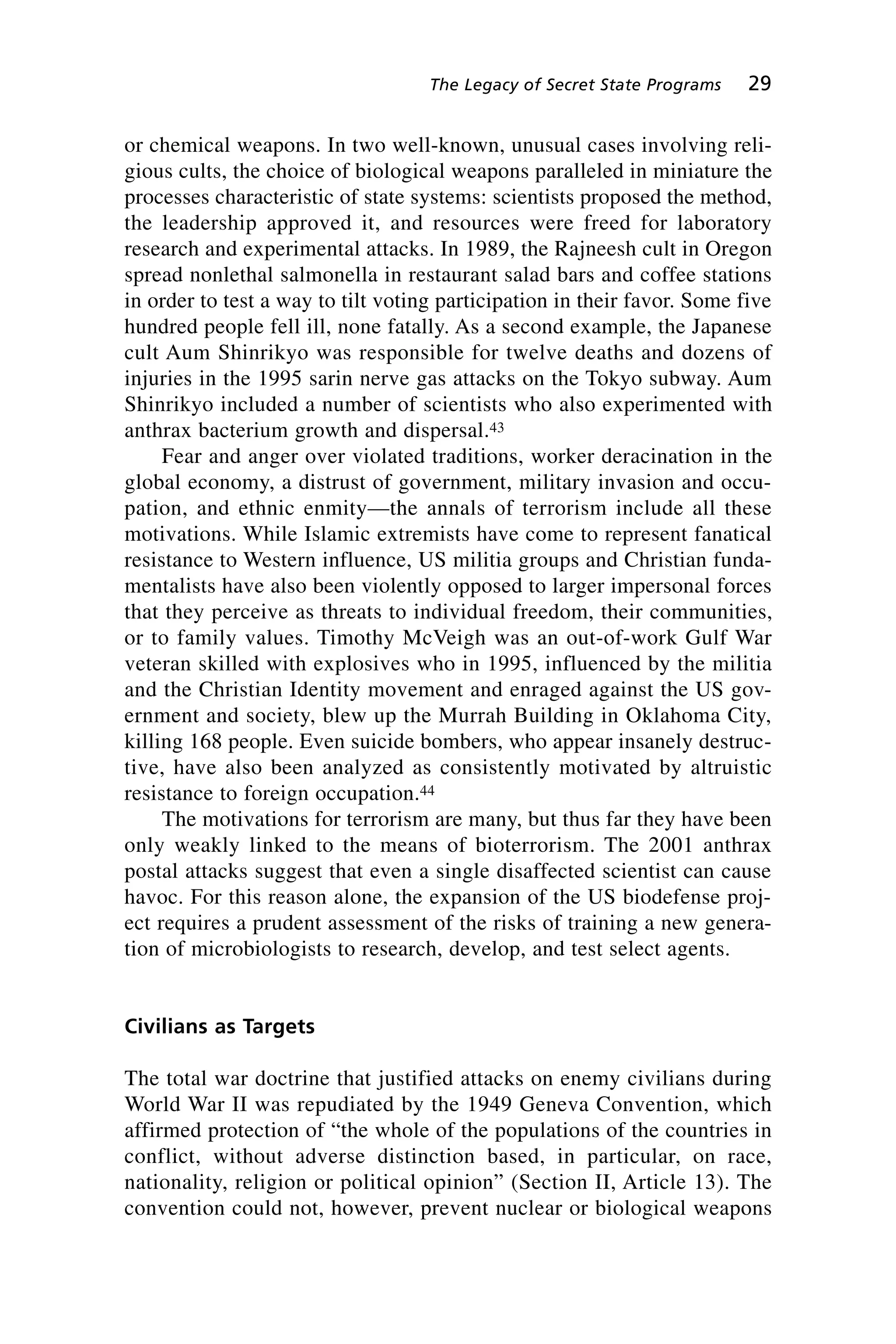 or chemical weapons. In two well-known, unusual cases involving reli-
gious cults, the choice of biological weapons paralleled in miniature the
processes characteristic of state systems: scientists proposed the method,
the leadership approved it, and resources were freed for laboratory
research and experimental attacks. In 1989, the Rajneesh cult in Oregon
spread nonlethal salmonella in restaurant salad bars and coffee stations
in order to test a way to tilt voting participation in their favor. Some five
hundred people fell ill, none fatally. As a second example, the Japanese
cult Aum Shinrikyo was responsible for twelve deaths and dozens of
injuries in the 1995 sarin nerve gas attacks on the Tokyo subway. Aum
Shinrikyo included a number of scientists who also experimented with
anthrax bacterium growth and dispersal.43
Fear and anger over violated traditions, worker deracination in the
global economy, a distrust of government, military invasion and occu-
pation, and ethnic enmity—the annals of terrorism include all these
motivations. While Islamic extremists have come to represent fanatical
resistance to Western influence, US militia groups and Christian funda-
mentalists have also been violently opposed to larger impersonal forces
that they perceive as threats to individual freedom, their communities,
or to family values. Timothy McVeigh was an out-of-work Gulf War
veteran skilled with explosives who in 1995, influenced by the militia
and the Christian Identity movement and enraged against the US gov-
ernment and society, blew up the Murrah Building in Oklahoma City,
killing 168 people. Even suicide bombers, who appear insanely destruc-
tive, have also been analyzed as consistently motivated by altruistic
resistance to foreign occupation.44
The motivations for terrorism are many, but thus far they have been
only weakly linked to the means of bioterrorism. The 2001 anthrax
postal attacks suggest that even a single disaffected scientist can cause
havoc. For this reason alone, the expansion of the US biodefense proj-
ect requires a prudent assessment of the risks of training a new genera-
tion of microbiologists to research, develop, and test select agents.
Civilians as Targets
The total war doctrine that justified attacks on enemy civilians during
World War II was repudiated by the 1949 Geneva Convention, which
affirmed protection of “the whole of the populations of the countries in
conflict, without adverse distinction based, in particular, on race,
nationality, religion or political opinion” (Section II, Article 13). The
convention could not, however, prevent nuclear or biological weapons
The Legacy of Secret State Programs 29
Wenger_2.qxd 12/12/06 4:02 PM Page 29
 