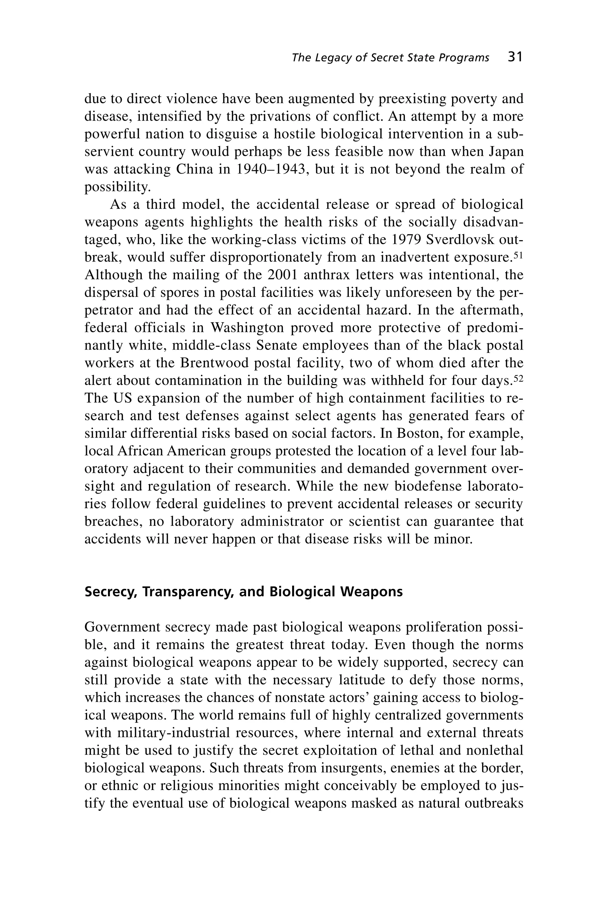 due to direct violence have been augmented by preexisting poverty and
disease, intensified by the privations of conflict. An attempt by a more
powerful nation to disguise a hostile biological intervention in a sub-
servient country would perhaps be less feasible now than when Japan
was attacking China in 1940–1943, but it is not beyond the realm of
possibility.
As a third model, the accidental release or spread of biological
weapons agents highlights the health risks of the socially disadvan-
taged, who, like the working-class victims of the 1979 Sverdlovsk out-
break, would suffer disproportionately from an inadvertent exposure.51
Although the mailing of the 2001 anthrax letters was intentional, the
dispersal of spores in postal facilities was likely unforeseen by the per-
petrator and had the effect of an accidental hazard. In the aftermath,
federal officials in Washington proved more protective of predomi-
nantly white, middle-class Senate employees than of the black postal
workers at the Brentwood postal facility, two of whom died after the
alert about contamination in the building was withheld for four days.52
The US expansion of the number of high containment facilities to re-
search and test defenses against select agents has generated fears of
similar differential risks based on social factors. In Boston, for example,
local African American groups protested the location of a level four lab-
oratory adjacent to their communities and demanded government over-
sight and regulation of research. While the new biodefense laborato-
ries follow federal guidelines to prevent accidental releases or security
breaches, no laboratory administrator or scientist can guarantee that
accidents will never happen or that disease risks will be minor.
Secrecy, Transparency, and Biological Weapons
Government secrecy made past biological weapons proliferation possi-
ble, and it remains the greatest threat today. Even though the norms
against biological weapons appear to be widely supported, secrecy can
still provide a state with the necessary latitude to defy those norms,
which increases the chances of nonstate actors’ gaining access to biolog-
ical weapons. The world remains full of highly centralized governments
with military-industrial resources, where internal and external threats
might be used to justify the secret exploitation of lethal and nonlethal
biological weapons. Such threats from insurgents, enemies at the border,
or ethnic or religious minorities might conceivably be employed to jus-
tify the eventual use of biological weapons masked as natural outbreaks
The Legacy of Secret State Programs 31
Wenger_2.qxd 12/12/06 4:02 PM Page 31
 