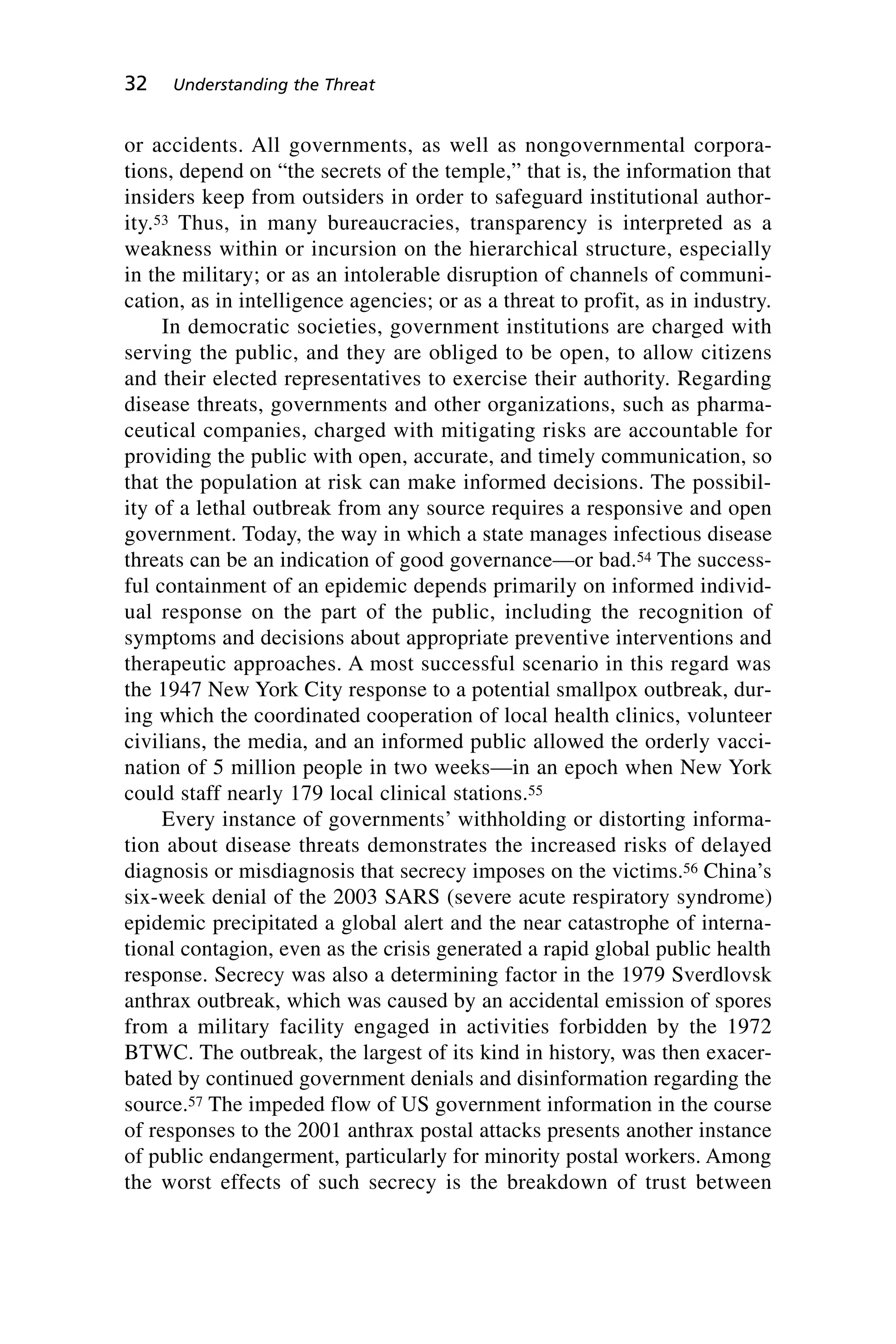 or accidents. All governments, as well as nongovernmental corpora-
tions, depend on “the secrets of the temple,” that is, the information that
insiders keep from outsiders in order to safeguard institutional author-
ity.53 Thus, in many bureaucracies, transparency is interpreted as a
weakness within or incursion on the hierarchical structure, especially
in the military; or as an intolerable disruption of channels of communi-
cation, as in intelligence agencies; or as a threat to profit, as in industry.
In democratic societies, government institutions are charged with
serving the public, and they are obliged to be open, to allow citizens
and their elected representatives to exercise their authority. Regarding
disease threats, governments and other organizations, such as pharma-
ceutical companies, charged with mitigating risks are accountable for
providing the public with open, accurate, and timely communication, so
that the population at risk can make informed decisions. The possibil-
ity of a lethal outbreak from any source requires a responsive and open
government. Today, the way in which a state manages infectious disease
threats can be an indication of good governance—or bad.54 The success-
ful containment of an epidemic depends primarily on informed individ-
ual response on the part of the public, including the recognition of
symptoms and decisions about appropriate preventive interventions and
therapeutic approaches. A most successful scenario in this regard was
the 1947 New York City response to a potential smallpox outbreak, dur-
ing which the coordinated cooperation of local health clinics, volunteer
civilians, the media, and an informed public allowed the orderly vacci-
nation of 5 million people in two weeks—in an epoch when New York
could staff nearly 179 local clinical stations.55
Every instance of governments’ withholding or distorting informa-
tion about disease threats demonstrates the increased risks of delayed
diagnosis or misdiagnosis that secrecy imposes on the victims.56 China’s
six-week denial of the 2003 SARS (severe acute respiratory syndrome)
epidemic precipitated a global alert and the near catastrophe of interna-
tional contagion, even as the crisis generated a rapid global public health
response. Secrecy was also a determining factor in the 1979 Sverdlovsk
anthrax outbreak, which was caused by an accidental emission of spores
from a military facility engaged in activities forbidden by the 1972
BTWC. The outbreak, the largest of its kind in history, was then exacer-
bated by continued government denials and disinformation regarding the
source.57 The impeded flow of US government information in the course
of responses to the 2001 anthrax postal attacks presents another instance
of public endangerment, particularly for minority postal workers. Among
the worst effects of such secrecy is the breakdown of trust between
32 Understanding the Threat
Wenger_2.qxd 12/12/06 4:02 PM Page 32
 