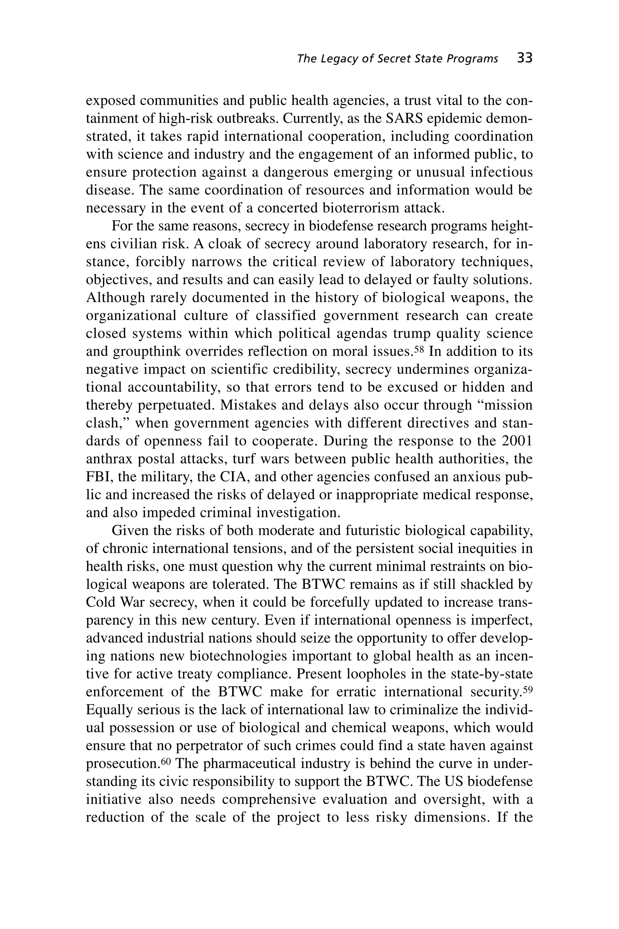 exposed communities and public health agencies, a trust vital to the con-
tainment of high-risk outbreaks. Currently, as the SARS epidemic demon-
strated, it takes rapid international cooperation, including coordination
with science and industry and the engagement of an informed public, to
ensure protection against a dangerous emerging or unusual infectious
disease. The same coordination of resources and information would be
necessary in the event of a concerted bioterrorism attack.
For the same reasons, secrecy in biodefense research programs height-
ens civilian risk. A cloak of secrecy around laboratory research, for in-
stance, forcibly narrows the critical review of laboratory techniques,
objectives, and results and can easily lead to delayed or faulty solutions.
Although rarely documented in the history of biological weapons, the
organizational culture of classified government research can create
closed systems within which political agendas trump quality science
and groupthink overrides reflection on moral issues.58 In addition to its
negative impact on scientific credibility, secrecy undermines organiza-
tional accountability, so that errors tend to be excused or hidden and
thereby perpetuated. Mistakes and delays also occur through “mission
clash,” when government agencies with different directives and stan-
dards of openness fail to cooperate. During the response to the 2001
anthrax postal attacks, turf wars between public health authorities, the
FBI, the military, the CIA, and other agencies confused an anxious pub-
lic and increased the risks of delayed or inappropriate medical response,
and also impeded criminal investigation.
Given the risks of both moderate and futuristic biological capability,
of chronic international tensions, and of the persistent social inequities in
health risks, one must question why the current minimal restraints on bio-
logical weapons are tolerated. The BTWC remains as if still shackled by
Cold War secrecy, when it could be forcefully updated to increase trans-
parency in this new century. Even if international openness is imperfect,
advanced industrial nations should seize the opportunity to offer develop-
ing nations new biotechnologies important to global health as an incen-
tive for active treaty compliance. Present loopholes in the state-by-state
enforcement of the BTWC make for erratic international security.59
Equally serious is the lack of international law to criminalize the individ-
ual possession or use of biological and chemical weapons, which would
ensure that no perpetrator of such crimes could find a state haven against
prosecution.60 The pharmaceutical industry is behind the curve in under-
standing its civic responsibility to support the BTWC. The US biodefense
initiative also needs comprehensive evaluation and oversight, with a
reduction of the scale of the project to less risky dimensions. If the
The Legacy of Secret State Programs 33
Wenger_2.qxd 12/12/06 4:02 PM Page 33
 