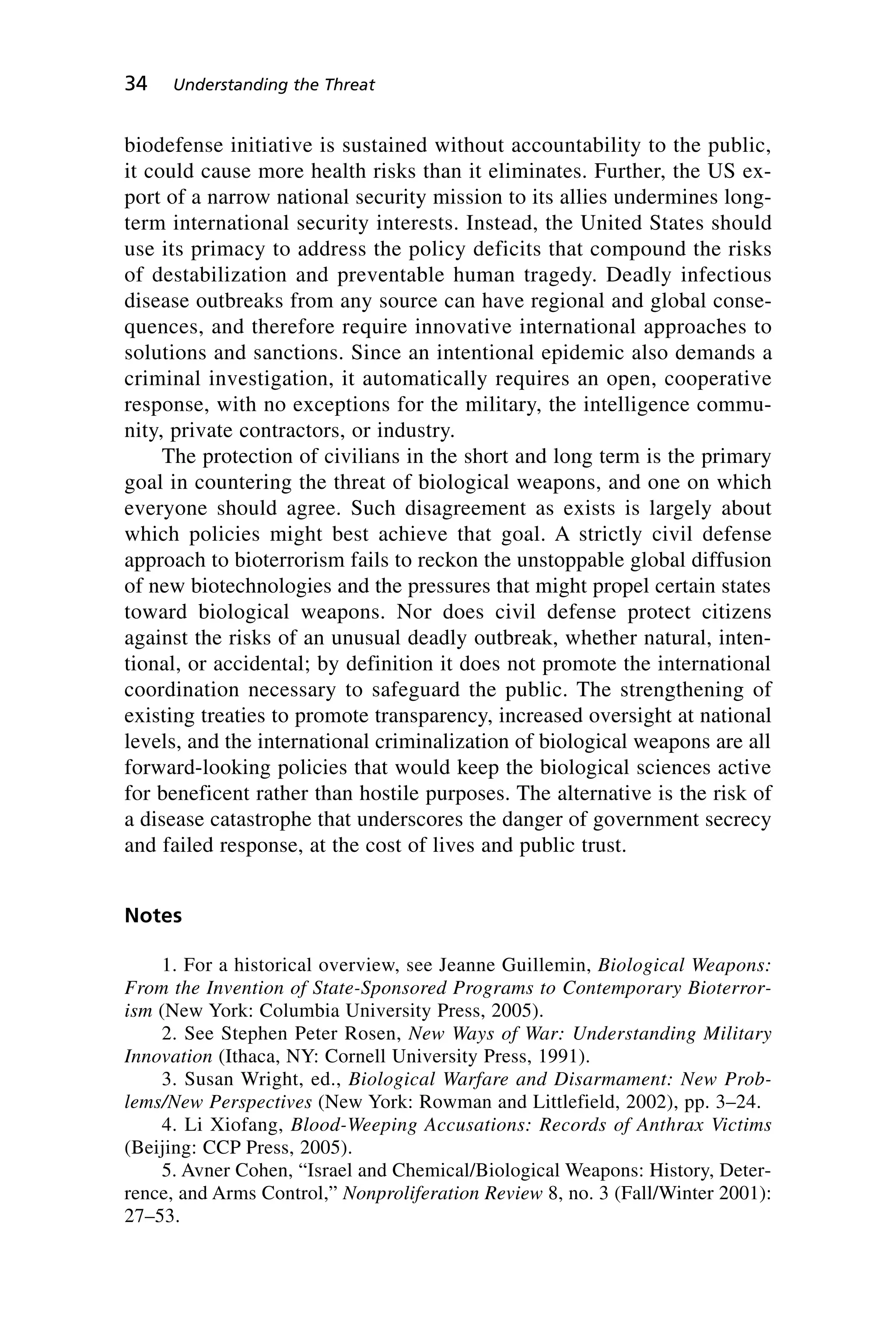 biodefense initiative is sustained without accountability to the public,
it could cause more health risks than it eliminates. Further, the US ex-
port of a narrow national security mission to its allies undermines long-
term international security interests. Instead, the United States should
use its primacy to address the policy deficits that compound the risks
of destabilization and preventable human tragedy. Deadly infectious
disease outbreaks from any source can have regional and global conse-
quences, and therefore require innovative international approaches to
solutions and sanctions. Since an intentional epidemic also demands a
criminal investigation, it automatically requires an open, cooperative
response, with no exceptions for the military, the intelligence commu-
nity, private contractors, or industry.
The protection of civilians in the short and long term is the primary
goal in countering the threat of biological weapons, and one on which
everyone should agree. Such disagreement as exists is largely about
which policies might best achieve that goal. A strictly civil defense
approach to bioterrorism fails to reckon the unstoppable global diffusion
of new biotechnologies and the pressures that might propel certain states
toward biological weapons. Nor does civil defense protect citizens
against the risks of an unusual deadly outbreak, whether natural, inten-
tional, or accidental; by definition it does not promote the international
coordination necessary to safeguard the public. The strengthening of
existing treaties to promote transparency, increased oversight at national
levels, and the international criminalization of biological weapons are all
forward-looking policies that would keep the biological sciences active
for beneficent rather than hostile purposes. The alternative is the risk of
a disease catastrophe that underscores the danger of government secrecy
and failed response, at the cost of lives and public trust.
Notes
1. For a historical overview, see Jeanne Guillemin, Biological Weapons:
From the Invention of State-Sponsored Programs to Contemporary Bioterror-
ism (New York: Columbia University Press, 2005).
2. See Stephen Peter Rosen, New Ways of War: Understanding Military
Innovation (Ithaca, NY: Cornell University Press, 1991).
3. Susan Wright, ed., Biological Warfare and Disarmament: New Prob-
lems/New Perspectives (New York: Rowman and Littlefield, 2002), pp. 3–24.
4. Li Xiofang, Blood-Weeping Accusations: Records of Anthrax Victims
(Beijing: CCP Press, 2005).
5. Avner Cohen, “Israel and Chemical/Biological Weapons: History, Deter-
rence, and Arms Control,” Nonproliferation Review 8, no. 3 (Fall/Winter 2001):
27–53.
34 Understanding the Threat
Wenger_2.qxd 12/12/06 4:02 PM Page 34
 