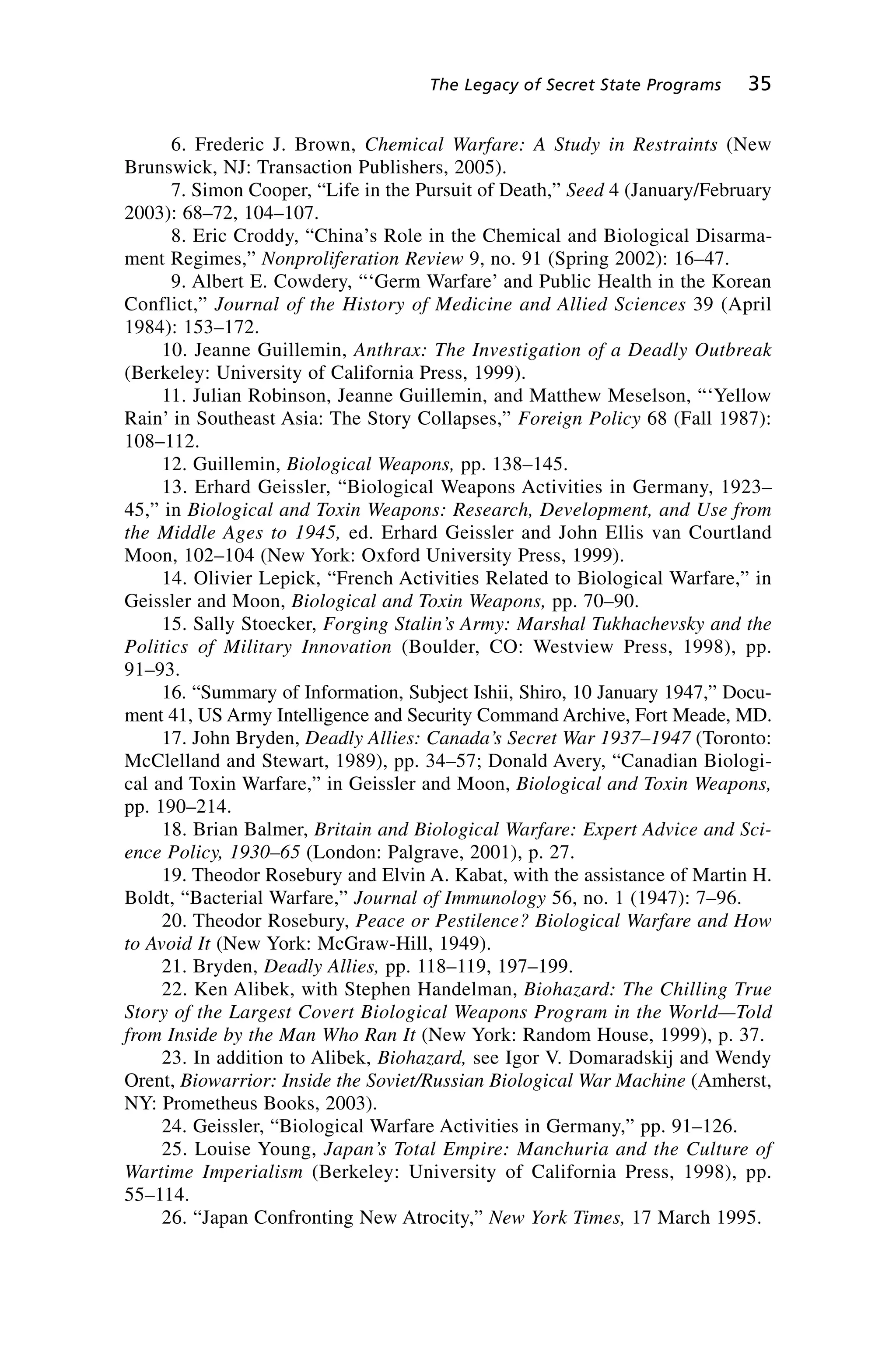 6. Frederic J. Brown, Chemical Warfare: A Study in Restraints (New
Brunswick, NJ: Transaction Publishers, 2005).
7. Simon Cooper, “Life in the Pursuit of Death,” Seed 4 (January/February
2003): 68–72, 104–107.
8. Eric Croddy, “China’s Role in the Chemical and Biological Disarma-
ment Regimes,” Nonproliferation Review 9, no. 91 (Spring 2002): 16–47.
9. Albert E. Cowdery, “‘Germ Warfare’ and Public Health in the Korean
Conflict,” Journal of the History of Medicine and Allied Sciences 39 (April
1984): 153–172.
10. Jeanne Guillemin, Anthrax: The Investigation of a Deadly Outbreak
(Berkeley: University of California Press, 1999).
11. Julian Robinson, Jeanne Guillemin, and Matthew Meselson, “‘Yellow
Rain’ in Southeast Asia: The Story Collapses,” Foreign Policy 68 (Fall 1987):
108–112.
12. Guillemin, Biological Weapons, pp. 138–145.
13. Erhard Geissler, “Biological Weapons Activities in Germany, 1923–
45,” in Biological and Toxin Weapons: Research, Development, and Use from
the Middle Ages to 1945, ed. Erhard Geissler and John Ellis van Courtland
Moon, 102–104 (New York: Oxford University Press, 1999).
14. Olivier Lepick, “French Activities Related to Biological Warfare,” in
Geissler and Moon, Biological and Toxin Weapons, pp. 70–90.
15. Sally Stoecker, Forging Stalin’s Army: Marshal Tukhachevsky and the
Politics of Military Innovation (Boulder, CO: Westview Press, 1998), pp.
91–93.
16. “Summary of Information, Subject Ishii, Shiro, 10 January 1947,” Docu-
ment 41, US Army Intelligence and Security Command Archive, Fort Meade, MD.
17. John Bryden, Deadly Allies: Canada’s Secret War 1937–1947 (Toronto:
McClelland and Stewart, 1989), pp. 34–57; Donald Avery, “Canadian Biologi-
cal and Toxin Warfare,” in Geissler and Moon, Biological and Toxin Weapons,
pp. 190–214.
18. Brian Balmer, Britain and Biological Warfare: Expert Advice and Sci-
ence Policy, 1930–65 (London: Palgrave, 2001), p. 27.
19. Theodor Rosebury and Elvin A. Kabat, with the assistance of Martin H.
Boldt, “Bacterial Warfare,” Journal of Immunology 56, no. 1 (1947): 7–96.
20. Theodor Rosebury, Peace or Pestilence? Biological Warfare and How
to Avoid It (New York: McGraw-Hill, 1949).
21. Bryden, Deadly Allies, pp. 118–119, 197–199.
22. Ken Alibek, with Stephen Handelman, Biohazard: The Chilling True
Story of the Largest Covert Biological Weapons Program in the World—Told
from Inside by the Man Who Ran It (New York: Random House, 1999), p. 37.
23. In addition to Alibek, Biohazard, see Igor V. Domaradskij and Wendy
Orent, Biowarrior: Inside the Soviet/Russian Biological War Machine (Amherst,
NY: Prometheus Books, 2003).
24. Geissler, “Biological Warfare Activities in Germany,” pp. 91–126.
25. Louise Young, Japan’s Total Empire: Manchuria and the Culture of
Wartime Imperialism (Berkeley: University of California Press, 1998), pp.
55–114.
26. “Japan Confronting New Atrocity,” New York Times, 17 March 1995.
The Legacy of Secret State Programs 35
Wenger_2.qxd 12/12/06 4:02 PM Page 35
 