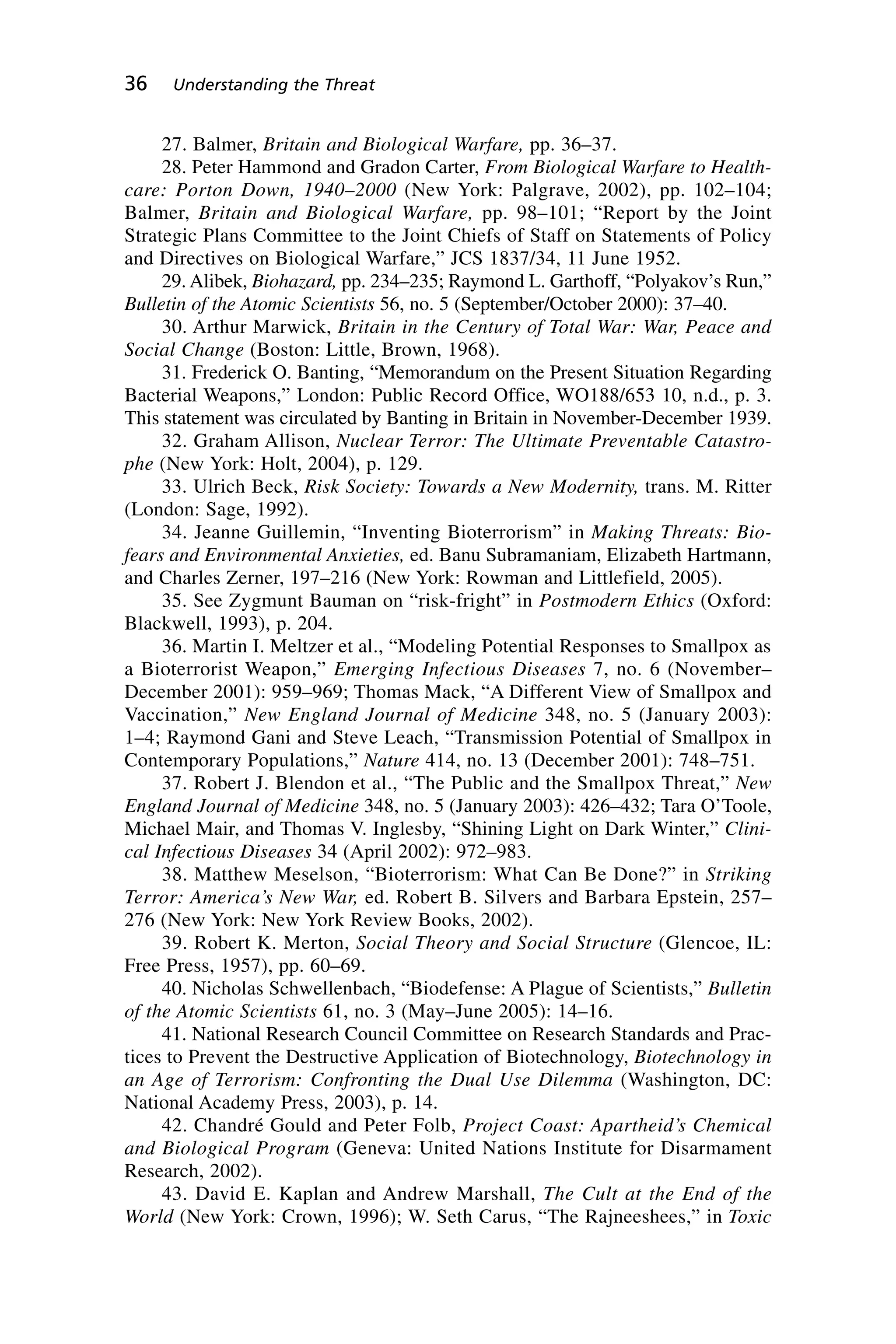 27. Balmer, Britain and Biological Warfare, pp. 36–37.
28. Peter Hammond and Gradon Carter, From Biological Warfare to Health-
care: Porton Down, 1940–2000 (New York: Palgrave, 2002), pp. 102–104;
Balmer, Britain and Biological Warfare, pp. 98–101; “Report by the Joint
Strategic Plans Committee to the Joint Chiefs of Staff on Statements of Policy
and Directives on Biological Warfare,” JCS 1837/34, 11 June 1952.
29. Alibek, Biohazard, pp. 234–235; Raymond L. Garthoff, “Polyakov’s Run,”
Bulletin of the Atomic Scientists 56, no. 5 (September/October 2000): 37–40.
30. Arthur Marwick, Britain in the Century of Total War: War, Peace and
Social Change (Boston: Little, Brown, 1968).
31. Frederick O. Banting, “Memorandum on the Present Situation Regarding
Bacterial Weapons,” London: Public Record Office, WO188/653 10, n.d., p. 3.
This statement was circulated by Banting in Britain in November-December 1939.
32. Graham Allison, Nuclear Terror: The Ultimate Preventable Catastro-
phe (New York: Holt, 2004), p. 129.
33. Ulrich Beck, Risk Society: Towards a New Modernity, trans. M. Ritter
(London: Sage, 1992).
34. Jeanne Guillemin, “Inventing Bioterrorism” in Making Threats: Bio-
fears and Environmental Anxieties, ed. Banu Subramaniam, Elizabeth Hartmann,
and Charles Zerner, 197–216 (New York: Rowman and Littlefield, 2005).
35. See Zygmunt Bauman on “risk-fright” in Postmodern Ethics (Oxford:
Blackwell, 1993), p. 204.
36. Martin I. Meltzer et al., “Modeling Potential Responses to Smallpox as
a Bioterrorist Weapon,” Emerging Infectious Diseases 7, no. 6 (November–
December 2001): 959–969; Thomas Mack, “A Different View of Smallpox and
Vaccination,” New England Journal of Medicine 348, no. 5 (January 2003):
1–4; Raymond Gani and Steve Leach, “Transmission Potential of Smallpox in
Contemporary Populations,” Nature 414, no. 13 (December 2001): 748–751.
37. Robert J. Blendon et al., “The Public and the Smallpox Threat,” New
England Journal of Medicine 348, no. 5 (January 2003): 426–432; Tara O’Toole,
Michael Mair, and Thomas V. Inglesby, “Shining Light on Dark Winter,” Clini-
cal Infectious Diseases 34 (April 2002): 972–983.
38. Matthew Meselson, “Bioterrorism: What Can Be Done?” in Striking
Terror: America’s New War, ed. Robert B. Silvers and Barbara Epstein, 257–
276 (New York: New York Review Books, 2002).
39. Robert K. Merton, Social Theory and Social Structure (Glencoe, IL:
Free Press, 1957), pp. 60–69.
40. Nicholas Schwellenbach, “Biodefense: A Plague of Scientists,” Bulletin
of the Atomic Scientists 61, no. 3 (May–June 2005): 14–16.
41. National Research Council Committee on Research Standards and Prac-
tices to Prevent the Destructive Application of Biotechnology, Biotechnology in
an Age of Terrorism: Confronting the Dual Use Dilemma (Washington, DC:
National Academy Press, 2003), p. 14.
42. Chandré Gould and Peter Folb, Project Coast: Apartheid’s Chemical
and Biological Program (Geneva: United Nations Institute for Disarmament
Research, 2002).
43. David E. Kaplan and Andrew Marshall, The Cult at the End of the
World (New York: Crown, 1996); W. Seth Carus, “The Rajneeshees,” in Toxic
36 Understanding the Threat
Wenger_2.qxd 12/12/06 4:02 PM Page 36
 