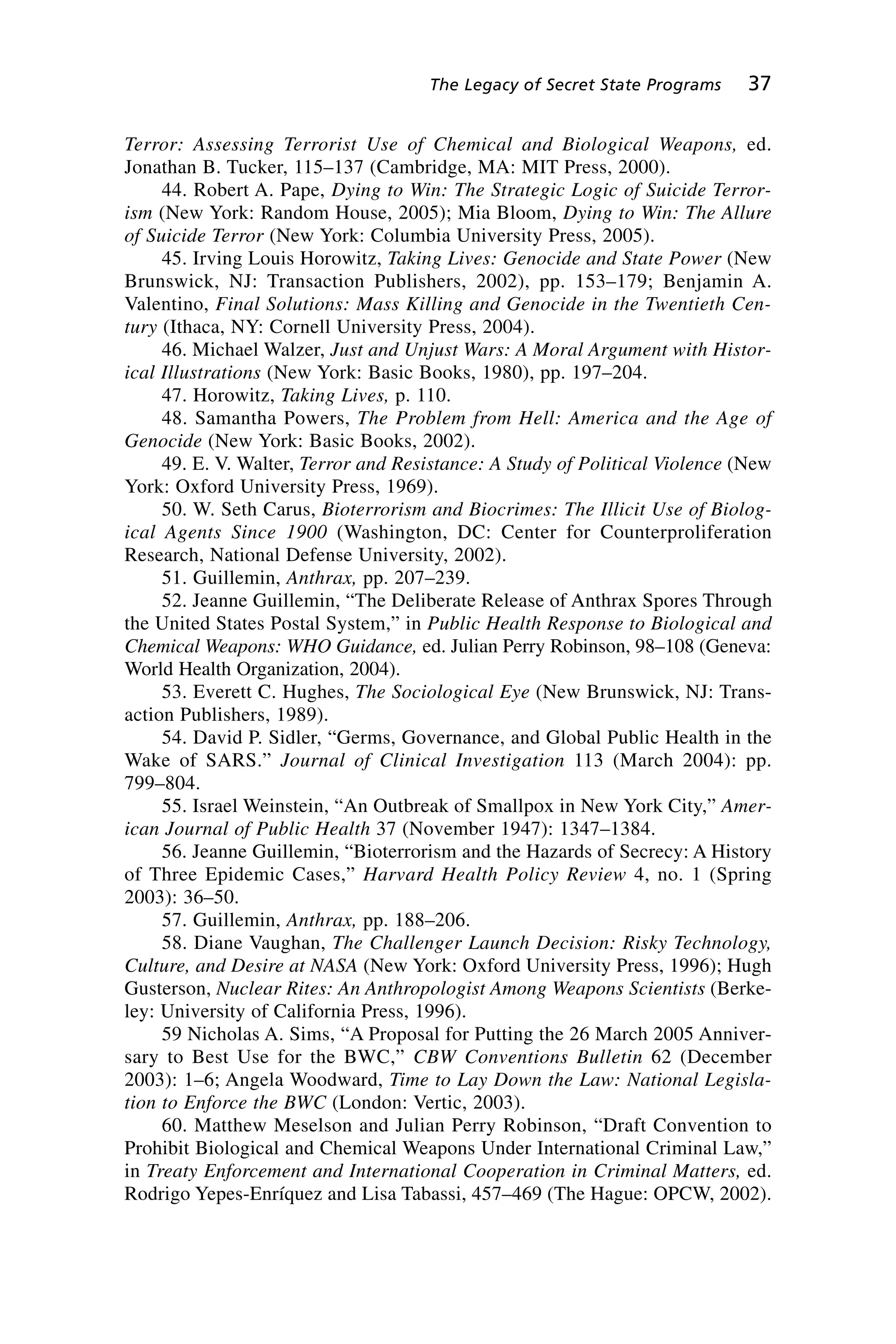 Terror: Assessing Terrorist Use of Chemical and Biological Weapons, ed.
Jonathan B. Tucker, 115–137 (Cambridge, MA: MIT Press, 2000).
44. Robert A. Pape, Dying to Win: The Strategic Logic of Suicide Terror-
ism (New York: Random House, 2005); Mia Bloom, Dying to Win: The Allure
of Suicide Terror (New York: Columbia University Press, 2005).
45. Irving Louis Horowitz, Taking Lives: Genocide and State Power (New
Brunswick, NJ: Transaction Publishers, 2002), pp. 153–179; Benjamin A.
Valentino, Final Solutions: Mass Killing and Genocide in the Twentieth Cen-
tury (Ithaca, NY: Cornell University Press, 2004).
46. Michael Walzer, Just and Unjust Wars: A Moral Argument with Histor-
ical Illustrations (New York: Basic Books, 1980), pp. 197–204.
47. Horowitz, Taking Lives, p. 110.
48. Samantha Powers, The Problem from Hell: America and the Age of
Genocide (New York: Basic Books, 2002).
49. E. V. Walter, Terror and Resistance: A Study of Political Violence (New
York: Oxford University Press, 1969).
50. W. Seth Carus, Bioterrorism and Biocrimes: The Illicit Use of Biolog-
ical Agents Since 1900 (Washington, DC: Center for Counterproliferation
Research, National Defense University, 2002).
51. Guillemin, Anthrax, pp. 207–239.
52. Jeanne Guillemin, “The Deliberate Release of Anthrax Spores Through
the United States Postal System,” in Public Health Response to Biological and
Chemical Weapons: WHO Guidance, ed. Julian Perry Robinson, 98–108 (Geneva:
World Health Organization, 2004).
53. Everett C. Hughes, The Sociological Eye (New Brunswick, NJ: Trans-
action Publishers, 1989).
54. David P. Sidler, “Germs, Governance, and Global Public Health in the
Wake of SARS.” Journal of Clinical Investigation 113 (March 2004): pp.
799–804.
55. Israel Weinstein, “An Outbreak of Smallpox in New York City,” Amer-
ican Journal of Public Health 37 (November 1947): 1347–1384.
56. Jeanne Guillemin, “Bioterrorism and the Hazards of Secrecy: A History
of Three Epidemic Cases,” Harvard Health Policy Review 4, no. 1 (Spring
2003): 36–50.
57. Guillemin, Anthrax, pp. 188–206.
58. Diane Vaughan, The Challenger Launch Decision: Risky Technology,
Culture, and Desire at NASA (New York: Oxford University Press, 1996); Hugh
Gusterson, Nuclear Rites: An Anthropologist Among Weapons Scientists (Berke-
ley: University of California Press, 1996).
59 Nicholas A. Sims, “A Proposal for Putting the 26 March 2005 Anniver-
sary to Best Use for the BWC,” CBW Conventions Bulletin 62 (December
2003): 1–6; Angela Woodward, Time to Lay Down the Law: National Legisla-
tion to Enforce the BWC (London: Vertic, 2003).
60. Matthew Meselson and Julian Perry Robinson, “Draft Convention to
Prohibit Biological and Chemical Weapons Under International Criminal Law,”
in Treaty Enforcement and International Cooperation in Criminal Matters, ed.
Rodrigo Yepes-Enríquez and Lisa Tabassi, 457–469 (The Hague: OPCW, 2002).
The Legacy of Secret State Programs 37
Wenger_2.qxd 12/12/06 4:02 PM Page 37
 