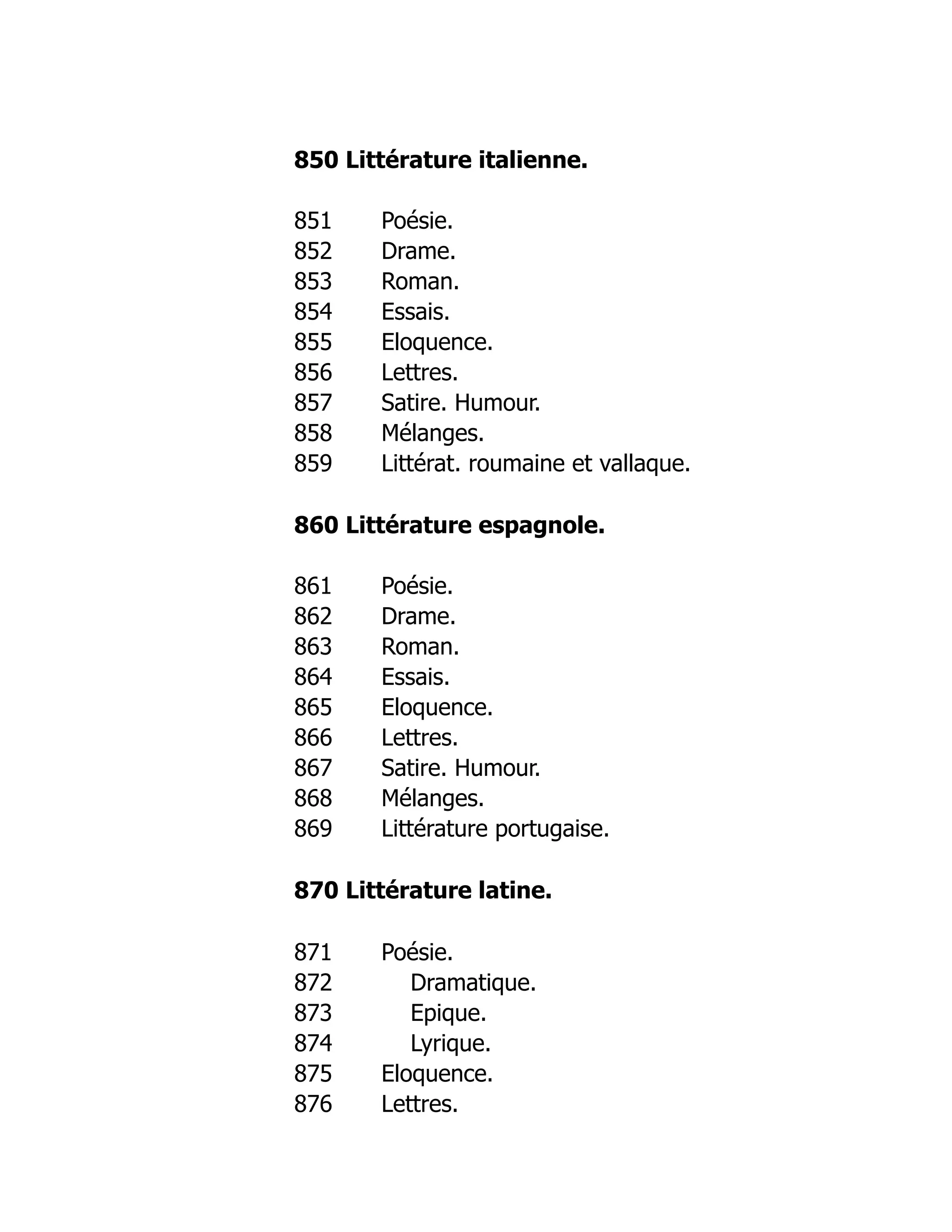 850 Littérature italienne.
851 Poésie.
852 Drame.
853 Roman.
854 Essais.
855 Eloquence.
856 Lettres.
857 Satire. Humour.
858 Mélanges.
859 Littérat. roumaine et vallaque.
860 Littérature espagnole.
861 Poésie.
862 Drame.
863 Roman.
864 Essais.
865 Eloquence.
866 Lettres.
867 Satire. Humour.
868 Mélanges.
869 Littérature portugaise.
870 Littérature latine.
871 Poésie.
872 Dramatique.
873 Epique.
874 Lyrique.
875 Eloquence.
876 Lettres.
 