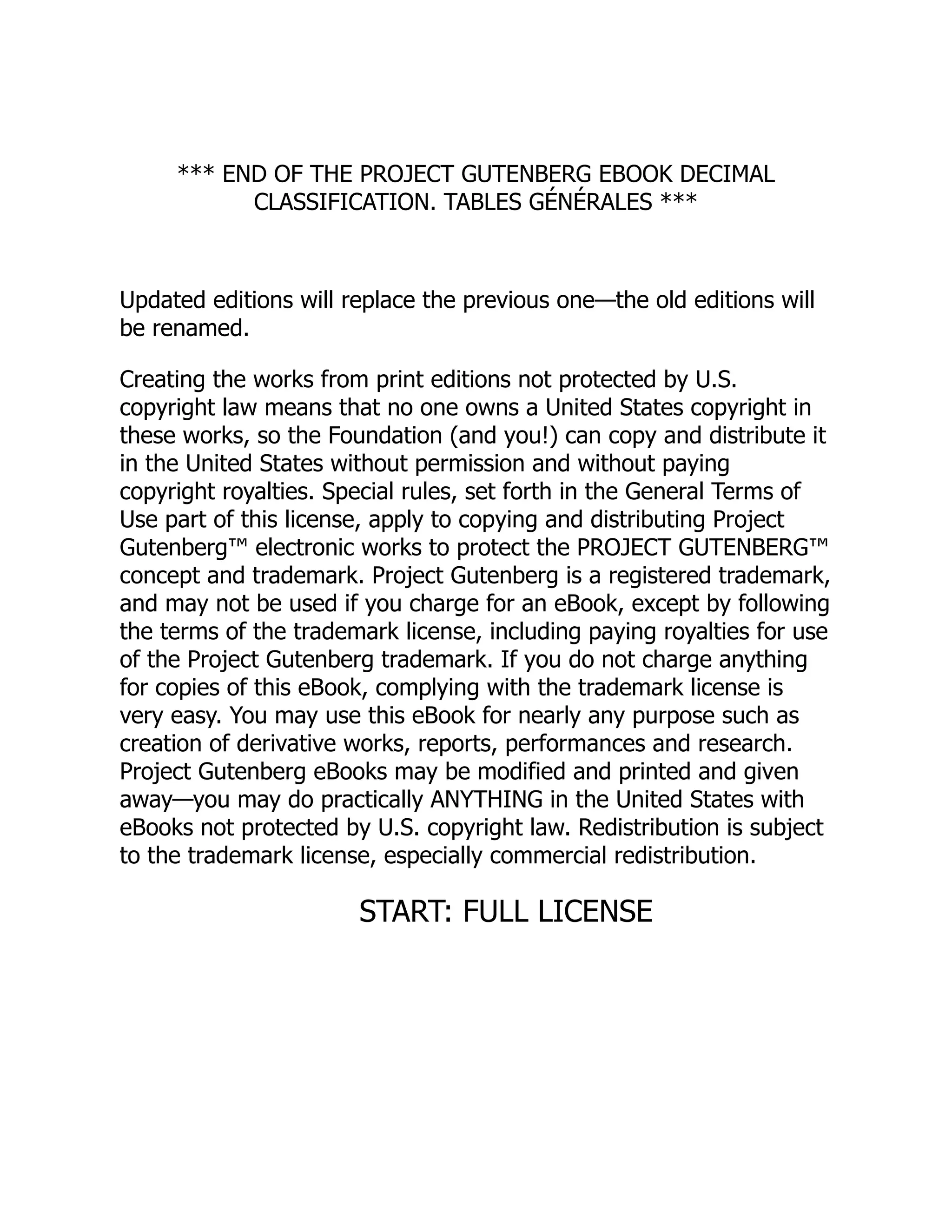 *** END OF THE PROJECT GUTENBERG EBOOK DECIMAL
CLASSIFICATION. TABLES GÉNÉRALES ***
Updated editions will replace the previous one—the old editions will
be renamed.
Creating the works from print editions not protected by U.S.
copyright law means that no one owns a United States copyright in
these works, so the Foundation (and you!) can copy and distribute it
in the United States without permission and without paying
copyright royalties. Special rules, set forth in the General Terms of
Use part of this license, apply to copying and distributing Project
Gutenberg™ electronic works to protect the PROJECT GUTENBERG™
concept and trademark. Project Gutenberg is a registered trademark,
and may not be used if you charge for an eBook, except by following
the terms of the trademark license, including paying royalties for use
of the Project Gutenberg trademark. If you do not charge anything
for copies of this eBook, complying with the trademark license is
very easy. You may use this eBook for nearly any purpose such as
creation of derivative works, reports, performances and research.
Project Gutenberg eBooks may be modified and printed and given
away—you may do practically ANYTHING in the United States with
eBooks not protected by U.S. copyright law. Redistribution is subject
to the trademark license, especially commercial redistribution.
START: FULL LICENSE
 