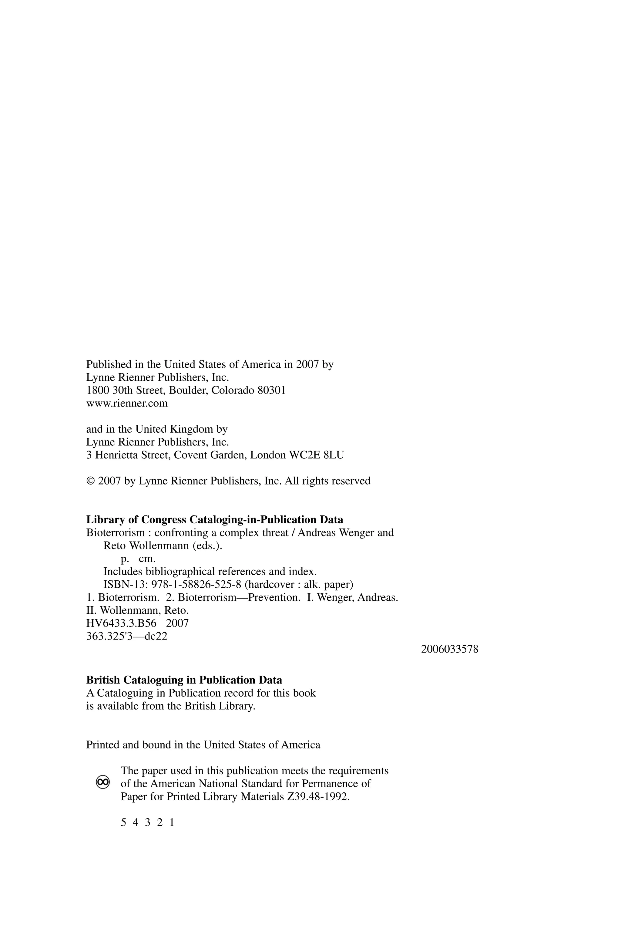 Published in the United States of America in 2007 by
Lynne Rienner Publishers, Inc.
1800 30th Street, Boulder, Colorado 80301
www.rienner.com
and in the United Kingdom by
Lynne Rienner Publishers, Inc.
3 Henrietta Street, Covent Garden, London WC2E 8LU
© 2007 by Lynne Rienner Publishers, Inc. All rights reserved
Library of Congress Cataloging-in-Publication Data
Bioterrorism : confronting a complex threat / Andreas Wenger and
Reto Wollenmann (eds.).
p. cm.
Includes bibliographical references and index.
ISBN-13: 978-1-58826-525-8 (hardcover : alk. paper)
1. Bioterrorism. 2. Bioterrorism—Prevention. I. Wenger, Andreas.
II. Wollenmann, Reto.
HV6433.3.B56 2007
363.325'3—dc22
2006033578
British Cataloguing in Publication Data
A Cataloguing in Publication record for this book
is available from the British Library.
Printed and bound in the United States of America
The paper used in this publication meets the requirements
of the American National Standard for Permanence of
Paper for Printed Library Materials Z39.48-1992.
5 4 3 2 1
Wenger_FM.qxd 12/14/06 11:29 AM Page iv
 