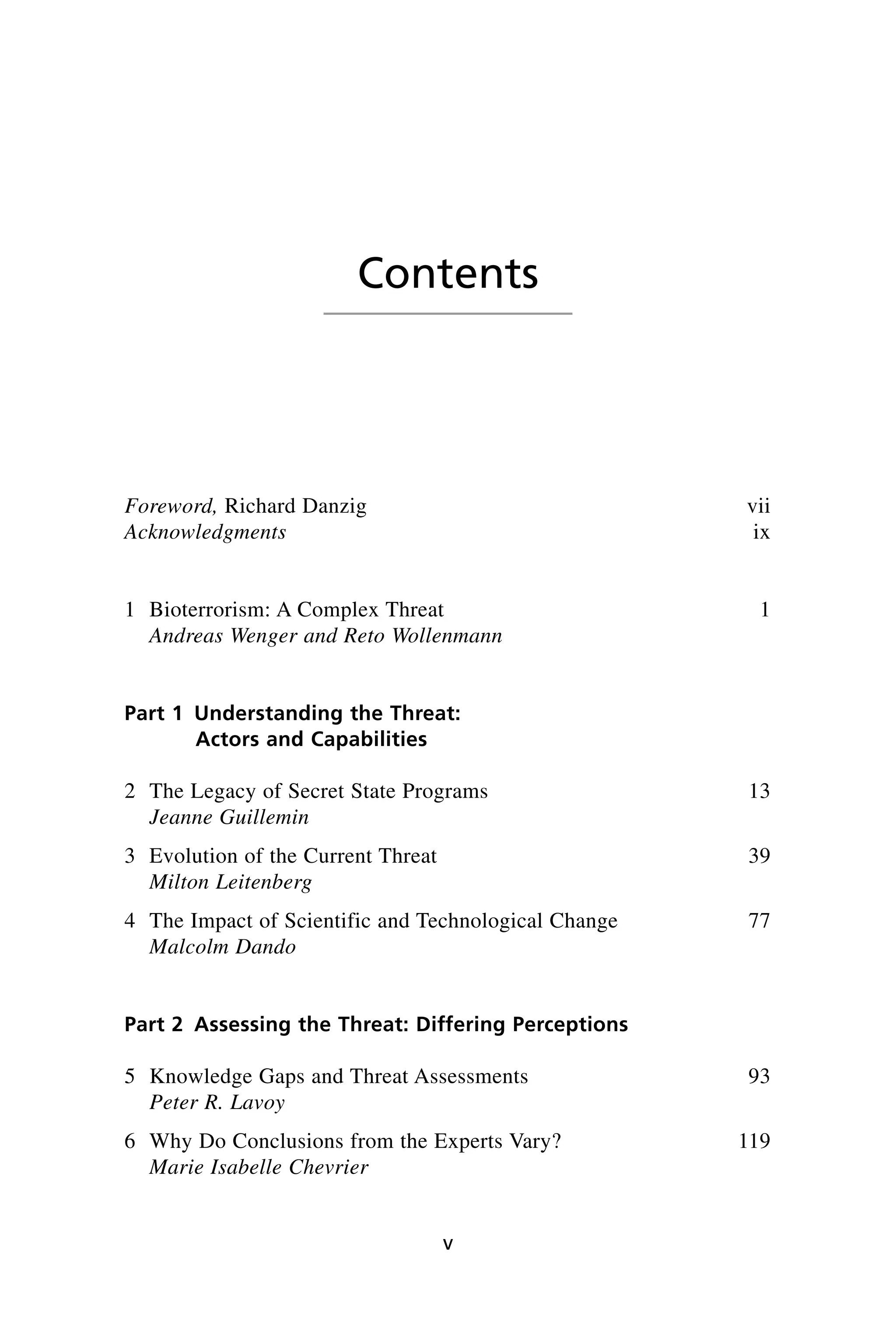 Foreword, Richard Danzig vii
Acknowledgments ix
1 Bioterrorism: A Complex Threat 1
Andreas Wenger and Reto Wollenmann
Part 1 Understanding the Threat:
Actors and Capabilities
2 The Legacy of Secret State Programs 13
Jeanne Guillemin
3 Evolution of the Current Threat 39
Milton Leitenberg
4 The Impact of Scientific and Technological Change 77
Malcolm Dando
Part 2 Assessing the Threat: Differing Perceptions
5 Knowledge Gaps and Threat Assessments 93
Peter R. Lavoy
6 Why Do Conclusions from the Experts Vary? 119
Marie Isabelle Chevrier
v
Contents
Wenger_FM.qxd 12/14/06 11:29 AM Page v
 