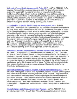 University of Iowa: Health Management & Policy: MHA AUPHA ACEHSA "...To
develop the knowledge, understanding, and skills that its graduates need to
succeed in responsible managerial positions in hospitals, long-term care
institutions, alternative delivery systems, ambulatory care facilities, planning
agencies, consulting firms, and other health-related organizations. Examine the
social, political, economic, and financial aspects of hospitals and health care
organizations. Introduce students to the concepts, tools, and techniques of
effective managerial decision making, planning, and control."

Johns Hopkins University: Health Policy and Management: MHS AUPHA
ACEHSA "Health Policy and Management is a multidisciplinary field that seeks to
improve health and prevent disease and disability through the education of future
public health leaders and through research on the causes and possible remedies
of significant public health problems facing our nation and other industrialized
countries.... Our research improves health policy and identifies behavioral
interventions that promote and protect the health status of populations... strategies
that improve access... models for improving the financing, organization and
delivery... The department offers... Masters_Degrees/MHS... in Behavioral
Sciences and Health Education, Health Policy, and Health Finance and
Management... Our graduates pursue careers in health care administration,
research and teaching, public health agencies, and private industry."

University of Kansas: Master of Health Services Administration (MHSA) AUPHA
ACEHSA "...a fifty-four hour graduate professional degree program... combines
social science and business content in the context of health care. The Program is
designed to prepare students for a variety of positions in health care organizations,
meet the needs of students with diverse cultural and professional backgrounds,
and integrate classroom and experiential learning. Study in the MHSA Program is
available on both a full-time and part-time basis. Full-time and part-time students
take classes together, providing a rich environment for learning and sharing
knowledge and experiences."

University of Kentucky: Master's Program in Health Administration (MHA) AUPHA
ACEHSA "a two-year, 44-credit hour degree that prepares students for managerial
and administrative careers in health policy and health services... Prepare leaders
and scholars to act effectively when addressing complex issues in health policy
and health services... Teach them the skills necessary to subject these issues to
rigorous analysis, and then effectively communicate their conclusions and
recommendations... Build their capabilities to manage people, programs, and
organizations.... Support their visions of the contributions they wish to make in their
careers."

King's College: Health Care Administration Program AUPHA ACEHSA "...to
provide its majors with a broadly based liberal arts education which will enable
 