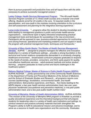 them to pursue purposeful and productive lives and will equip them with the skills
necessary to achieve successful managerial careers."

Lesley College: Health Services Management Program "The 40-credit Health
Services Program consists of 13, three-credit courses and a modular one-credit
offering. Students enroll for 24 credits in the core, 12 required credits in the
specialization, and one-credit in the modules involving orientation to the curriculum
and self-assessment and planning for the integrative learning experience."

Loma Linda University "...programs allow the student to develop knowledge and
skills leading to management positions in public and private health-service
organizations... instructional style is highly interactive emphasizing practical
management tools and techniques for succeeding in the new environment...
Participants will be exposed to new, business-oriented approaches for confronting
and solving financial, operational and marketing problems and can expect to leave
the program with practical management tools, techniques and frameworks."

University of Mary Hardin Baylor: The Master of Health Services Management
(MHSM) AUPHA "...designed to prepare managers for effective and innovative
leadership in a variety of healthcare settings... provides a strong foundation in the
technical and human relations competencies demanded in a constantly changing
healthcare environment... broad-based curriculum prepares graduates to respond
to the needs of society, providers, consumers, and third- party payers for quality,
cost-effective healthcare services... adult-centered methods and active student
learning... prepares graduates to meet current and future challenges in the
healthcare system."

Meharry Medical College: Master of Science in Public Health Program (MSPH)
AUPHA ACEHSA "...jointly sponsored by one of the Community Health Sciences
in the Department of Family and Preventive Medicine of the School of Medicine
and the School of Graduate Studies and Research... all programs require core
courses (epidemiology, biostatistics, environmental health, and health
administration), field practice experience, and thesis... five tracks leading to the
MSPH degree: a two year health services administration track; two one- year-
physician residencies (occupational and preventive medicine); a one-year public
administration track; and a two-year public health nutrition track."

University of Memphis: Master of Health Administration (MHA) AUPHA ACEHSA
"The mission of the University of Memphis MHA program is threefold: to provide a
quality educational experience and the theoretical background that will prepare
students for leadership roles in a variety of health care institutions and settings, to
conduct research and produce scholarly materials that both strengthen the
Program's ability to fulfill its educational mission and advance knowledge, and to
serve as a resource to health care organizations and the community. Graduates
 