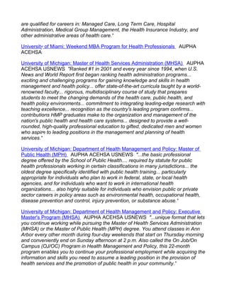 are qualified for careers in: Managed Care, Long Term Care, Hospital
Administration, Medical Group Management, the Health Insurance Industry, and
other administrative areas of health care."

University of Miami: Weekend MBA Program for Health Professionals AUPHA
ACEHSA

University of Michigan: Master of Health Services Administration (MHSA) AUPHA
ACEHSA USNEWS "Ranked #1 in 2001 and every year since 1994, when U.S.
News and World Report first began ranking health administration programs...
exciting and challenging programs for gaining knowledge and skills in health
management and health policy... offer state-of-the-art curricula taught by a world-
renowned faculty... rigorous, multidisciplinary course of study that prepares
students to meet the changing demands of the health care, public health, and
health policy environments... commitment to integrating leading-edge research with
teaching excellence... recognition as the country's leading program confirms...
contributions HMP graduates make to the organization and management of the
nation's public health and health care systems... designed to provide a well-
rounded, high-quality professional education to gifted, dedicated men and women
who aspire to leading positions in the management and planning of health
services."

University of Michigan: Department of Health Management and Policy: Master of
Public Health (MPH) AUPHA ACEHSA USNEWS "...the basic professional
degree offered by the School of Public Health.... required by statute for public
health professionals working in certain classifications in many jurisdictions... the
oldest degree specifically identified with public health training... particularly
appropriate for individuals who plan to work in federal, state, or local health
agencies, and for individuals who want to work in international health
organizations... also highly suitable for individuals who envision public or private
sector careers in policy areas such as environmental health, occupational health,
disease prevention and control, injury prevention, or substance abuse."

University of Michigan: Department of Health Management and Policy: Executive
Master's Program (MHSA) AUPHA ACEHSA USNEWS "...unique format that lets
you continue working while pursuing the Master of Health Services Administration
(MHSA) or the Master of Public Health (MPH) degree. You attend classes in Ann
Arbor every other month during four-day weekends that start on Thursday morning
and conveniently end on Sunday afternoon at 2 p.m. Also called the On Job/On
Campus (OJ/OC) Program in Health Management and Policy, this 22-month
program enables you to continue your professional employment while acquiring the
information and skills you need to assume a leading position in the provision of
health services and the promotion of public health in your community."
 