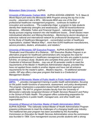 Midwestern State University AUPHA

University of Minnesota: Carlson MHA AUPHA ACEHSA USNEWS "U.S. News &
World Report poll ranks the Minnesota MHA Program among the top five in the
country... placement rate is 99%... Minnesota MHA was one of the first
professional healthcare management programs... continues its tradition of
innovation and excellence... 'The Leadership Edge', a program to help students
identify their leadership strengths and weaknesses...$750.00 travel/conference
allowance... Affordable Tuition and Financial Support... nationally recognized
faculty pursues ongoing research into vital healthcare issues... Small classes mean
individualized attention and lifelong friendships... Mentoring by alumni develops an
extensive national and international network for professional development... Center
for the Study of Healthcare Management... concentrated corridor of healthcare
organizations, dubbed "Medical Alley".. more than 8,000 healthcare manufacturers,
service providers, dealers, wholesalers, and retailers."

University of Minnesota: ISP Executive Program AUPHA ACEHSA USNEWS
"Graduate Level Education At a Distance... ISP Executive Studies Program is an
alternative program for healthcare administrators who recognize the need for
professional development in healthcare management but who are unable to pursue
full-time, on-campus study. Students who complete three years of ISP earn a
Credential of Advanced Studies... may use all 36 semester credits to meet the
requirements of the Master in Healthcare Administration degree, provided they
have not applied those credits to another degree and have met all entrance
requirements for the master's option... Masters requires... 10 additional semester
credits. ISP also offers a two-year program that leads to a Credential of
Management Studies."

University of Minnesota: Master of Public Health in Public Health Administration
(MPH) "...provides management training in public health administration, focusing
on the public health functions of assurance, assessment, and policy development.
The program emphasizes a population-based health improvement approach to
public health. The M.P.H. program includes faculty from the University of
Minnesota’s nationally recognized Division of Health Services Research and Policy
in the School of Public Health. This program offers outstanding preparation for
leadership positions in public health, managed care, and other health care
organizations."

University of Missouri at Columbia: Master of Health Administration (MHA)
AUPHA ACEHSA "The nationally ranked Master of Health Administration Program
prepares professionals to meet the challenges of a changing health-care industry.
The traditional two-year program has been accredited by the Accrediting
Commission on Education for Health Services Administration since the commission
was founded in 1964. Core management courses provide students with a strong
 