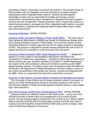 grounding in finance, accounting, economics and statistics. The program builds on
this foundation with an integrated curriculum focused on managing complex
organizations within integrated health systems. Students develop applied
knowledge in areas such as organizational strategy and change, process
improvement, interdisciplinary team management, integrated information systems
and financial risk management. Program graduates work in leadership positions in
medical group practices, managed-care firms, integrated health systems, long-term
care organizations, hospitals and corporate health benefits offices both in urban
and rural environments"

University of Montreal AUPHA ACEHSA

University of New Hampshire: Masters in Public Health (MPH) "The University of
New Hampshire Manchester's (UNHM) new Center for Professional Studies offers
Fall & Spring Graduate Courses in Public Health. The University System of New
Hampshire's Board of Trustees approved the M.P.H. degree program in December
of 2001. The program is designed to provide working professionals with an M.P.H.
degree that they can complete on a part-time basis over two years."

University of New Hampshire: MBA: Health Management Option "...designed to
appeal to a small number of well-qualified professionals interested in the
management of health care organizations... intended to attract approximately ten to
twelve students per year. Students admitted to the Option in Health Management
are subject to the same admission criteria and admission policies as other MBA
degree-seeking students. The Option draws upon the electives within the MBA and
the faculty in the Department of Health Management & Policy to deliver a focus on
the unique characteristics of the health care industry. Courses are integrated with
the MBA. There is a supervised internship that is part of the curriculum."

University of New Orleans: Executive Master of Health Care Management Program
  "The University of New Orleans has the largest business school in Louisiana, as
well as one of the fastest growing executive education programs in the country.
Our Executive Master of Health Care Management Program delivers a high-quality,
high- value education."

New York University: Health Policy and Management: MPA AUPHA ACEHSA
"...prepares students for effective careers in the health sector... Led by one of the
strongest faculties in health policy and management of any school of public
service, this top-ranking program (ranked first in the country by U.S. News & World
Report) provides students with the cutting edge concepts and skills they need to
analyze and craft thoughtful, forward-thinking health policy and to manage a wide
array of health care programs and services."
 