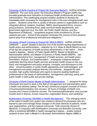 University of North Carolina at Chapel Hill: Executive Master's AUPHA ACEHSA
USNEWS "For over thirty years, the Executive Master's Program (EMP) has
provided graduate-level education to employed health professionals and health
administrators. This challenging program enables students to develop the
marketable skills necessary for management roles in the ever-changing health care
system... Students come from a variety of diverse careers in organizations such as
integrated delivery systems, hospitals, HMOs, pharmaceutical firms, insurers,
group practices, consulting firms, state and local health departments, and
government agencies (e.g. the CDC, the Public Health Service, and the
Department of Defense)... competitive program limits enrollment to 35 new
students per year... format of the program minimizes the amount of time students
spend away from professional and personal obligations."

University of North Carolina at Chapel Hill: MHA & MSPH AUPHA ACEHSA
USNEWS "...grown steadily to become one of the world's leading departments of
health policy and administration... selection by U.S. News & World Report as one
of the top two programs of health services administration in the nation.... three
master's degrees... Master of Public Health (MPH), Master of Healthcare
Administration (MHA), and Master of Science in Public Health (MSPH)... two
principal educational foci: management of health services, and health policy
formulation, analysis, and implementation... emphasize a balance between
systematic learning about health services and public health issues on the one
hand, and management and policy analysis, concepts, and techniques on the
other... broad foundation in public health approaches and methodologies, and
management and policy analysis theories and methods... designed for well-
rounded, high quality individuals who aspire to become leading healthcare
professionals in the areas of administration, management, planning, policy and
public health in both public and private settings.

University of North Florida: Master of Health Administration "...designed for those
individuals who want to work in the field of management and administration within
a health care delivery setting. The 54 hour (minimum) program consists of 9 hours
of business/administrative core courses, 42 hours of College of Health core
courses and 3 hours of elective courses. The business/administrative area courses
include work in finance, human resources, organization theory, and marketing."

Northeastern University: MD/MBA in Health Management "The changing nature
of the nation's health-care system has created a demand for physicians who are
trained to plan and manage these changes in the best interests of patients, health-
care organizations, and the medical community. Tufts University School of
Medicine, in conjuction with Northeastern University and Brandeis University, now
offers a combined MD/MBA in health management degree... enable medical
students to earn both a Master's in Business Administration degree (MBA) in
 