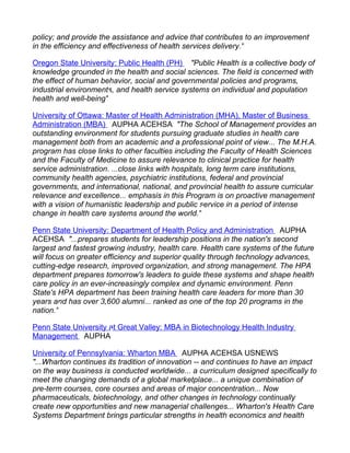 policy; and provide the assistance and advice that contributes to an improvement
in the efficiency and effectiveness of health services delivery."

Oregon State University: Public Health (PH) "Public Health is a collective body of
knowledge grounded in the health and social sciences. The field is concerned with
the effect of human behavior, social and governmental policies and programs,
industrial environments, and health service systems on individual and population
health and well-being"

University of Ottawa: Master of Health Administration (MHA), Master of Business
Administration (MBA) AUPHA ACEHSA "The School of Management provides an
outstanding environment for students pursuing graduate studies in health care
management both from an academic and a professional point of view... The M.H.A.
program has close links to other faculties including the Faculty of Health Sciences
and the Faculty of Medicine to assure relevance to clinical practice for health
service administration. ...close links with hospitals, long term care institutions,
community health agencies, psychiatric institutions, federal and provincial
governments, and international, national, and provincial health to assure curricular
relevance and excellence... emphasis in this Program is on proactive management
with a vision of humanistic leadership and public service in a period of intense
change in health care systems around the world."

Penn State University: Department of Health Policy and Administration AUPHA
ACEHSA "...prepares students for leadership positions in the nation's second
largest and fastest growing industry, health care. Health care systems of the future
will focus on greater efficiency and superior quality through technology advances,
cutting-edge research, improved organization, and strong management. The HPA
department prepares tomorrow's leaders to guide these systems and shape health
care policy in an ever-increasingly complex and dynamic environment. Penn
State's HPA department has been training health care leaders for more than 30
years and has over 3,600 alumni... ranked as one of the top 20 programs in the
nation."

Penn State University at Great Valley: MBA in Biotechnology Health Industry
Management AUPHA

University of Pennsylvania: Wharton MBA AUPHA ACEHSA USNEWS
"...Wharton continues its tradition of innovation -- and continues to have an impact
on the way business is conducted worldwide... a curriculum designed specifically to
meet the changing demands of a global marketplace... a unique combination of
pre-term courses, core courses and areas of major concentration... Now
pharmaceuticals, biotechnology, and other changes in technology continually
create new opportunities and new managerial challenges... Wharton's Health Care
Systems Department brings particular strengths in health economics and health
 