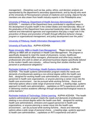 management... Disciplines such as law, policy, ethics, and decision analysis are
represented by the department's secondary appointments, and by faculty who work
at the University of Pennsylvania's schools of medicine and nursing. Adjunct faculty
members are also drawn from health industry experts in the Philadelphia area."

University of Pittsburg: Department of Health Services Administration AUPHA
ACEHSA "...members of the Department have contributed in significant ways to
the development of public health in the United States and internationally. Many of
the graduates of this Department have assumed leadership roles in regional, state,
national and international agencies and organizations that play a major role in the
prevention of illness and promotion of health through effective behavior change,
program or organizational management, and policy development over the years."

University of Pittsburg: Health Information Management: HIM

University of Puerto Rico AUPHA ACEHSA

Regis University: MBA in Health Care Management "Regis University is now
offering an MBA with an emphasis in Health Care Management. The program is
specifically designed to meet the needs of physicians, nurses, healthcare
administrators, medical office managers, pharmacists and other busy medical
professionals who wish to obtain an advanced business degree specifically tailored
to the modern health care industry... without having their studies interfere with
personal or professional obligations."

Rochester Institute of Technology: Health Systems Administration AUPHA
ACEHSA "The health systems administration program meets the needs and
demands of professionals seeking a non-clinical degree within the health care
field... designed for working health care administrators, clinicians and support
personnel in health care organizations, or anyone planning a career move into the
health care environment... can be pursued while working full-time... thesis and
internship options allow a wide range of personal choice... a leading edge, systems
approach to health care administration... capitalizes on RIT's experience and skill
in delivering creative academic offerings through advanced technological means to
online learners."

Rochester Institute of Technology: Online Learning AUPHA ACEHSA "The health
systems administration program meets the needs and demands of professionals
seeking a non-clinical degree within the health care field... designed for working
health care administrators, clinicians and support personnel in health care
organizations, or anyone planning a career move into the health care
environment... can be pursued while working full-time... thesis and internship
options allow a wide range of personal choice... a leading edge, systems approach
to health care administration... capitalizes on RIT's experience and skill in
 