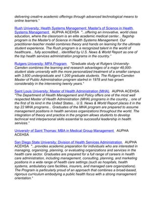 delivering creative academic offerings through advanced technological means to
online learners."

Rush University: Health Systems Management: Master's of Science in Health
Systems Management AUPHA ACEHSA "...offering an innovative, world class
education, where the classroom is an elite academic medical center... flagship
program is the Master's of Science in Health Systems Management. Our
practitioner-teacher model combines theory and hands on learning for the ultimate
student experience. The Rush program is a recognized talent in the world of
healthcare... fully accredited... identified by U.S. News & World Report as one of
the top health services administration programs in the country."

Rutgers University: MPA Program "Graduate study at Rutgers University-
Camden combines the learning and research advantages of a major 48,000-
student state university with the more personalized treatment of a smaller campus
with 3,600 undergraduate and 1,200 graduate students. The Rutgers-Camden
Master of Public Administration program started in 1978 and has grown
considerably in the intervening twenty years."

Saint Louis University: Master of Health Administration (MHA) AUPHA ACEHSA
"The Department of Health Management and Policy offers one of the most well
respected Master of Health Administration (MHA) programs in the country... one of
the first of its kind in the United States... U.S. News & World Report places it in the
top 22 MHA programs... Graduates of the MHA program are prepared to assume
management positions in health services organizations throughout the world. The
integration of theory and practice in the program allows students to develop
technical and interpersonal skills essential to successful leadership in health
services."

University of Saint Thomas: MBA in Medical Group Management AUPHA
ACEHSA

San Diego State University: Division of Health Services Administration AUPHA
ACEHSA "...provides academic preparation for individuals who are interested in
managing, organizing, planning, or evaluating organizations and services in the
health care sector. Graduates are prepared for a full range of careers in health
care administration, including management, consulting, planning, and marketing
positions in a wide range of health care settings (such as hospitals, health
systems, ambulatory care facilities, insurers, and managed care organizations).
The Program is particularly proud of an approach that combines a broad-based,
rigorous curriculum embodying a public health focus with a strong management
orientation."
 