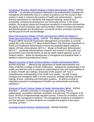 University of Scranton: Master's Degree in Health Administration (MHA) AUPHA
ACEHSA "..to educate and prepare individuals to be professionally competent for
managerial and leadership roles in a variety of positions over the course of their
careers in order to enhance the practice of health care administration... requires
learning experiences for individuals that integrate teaching, research and
scholarship, professional development and community service. In the Jesuit
tradition, the program values and recognizes excellence in education and teaching,
the dignity of each individual, open communication, freedom of choice and inquiry,
self-directed growth and development, community service, promotion of justice,
and the pursuit of truth and knowledge."

Seton Hall University: Master of Public Administration (MPA) and Master of
Healthcare Administration (MHA) AUPHA "The Master of Public Administration
Program (MPA) Nonprofit Organization Management concentration is currently
ranked 5th in the country U.S. News & World Report. The Graduate Department of
Public and Healthcare Administration houses two graduate degree programs...
Master of Public Administration (M.P.A.)... Master of Healthcare Administration
(M.H.A.)... coordinate interdisciplinary research and outreach to the public (e.g.
government) and nonprofit sectors as well as health-related agencies such as
medical centers... stress the development of managerial and analytical skills, in
addition to ethical and professional values."

Medical University of South Carolina: Master in Health Administration (MHA)
AUPHA ACEHSA "...offered by the Department of Health Administration and
Policy of MUSC's College of Health Professions... designed for professionals in the
health care field who wish to prepare for administrative roles and responsibilities in
a variety of health care settings. Graduates of the program will: have a
comprehensive understanding of the health care system... be able to apply
concepts and managerial skills in human resources, strategic planning, decision
making, finance, marketing and information systems... be able to provide an
integrated approach to management of health care professionals and facility
operations."

University of South Carolina: Master of Health Administration (MHA) AUPHA
ACEHSA "...provides instruction in management, accounting, finance,
epidemiology, quantitative methods, evaluation, and planning. The program is 58
hours: 49 hours of departmentally required courses, 3 hours for an elective, and 6
hours for the management residency. The management residency is completed in
the final semester. Full-time students can complete the program in two years,
including summers."

University of South Carolina: Weekend MHA AUPHA ACEHSA
 