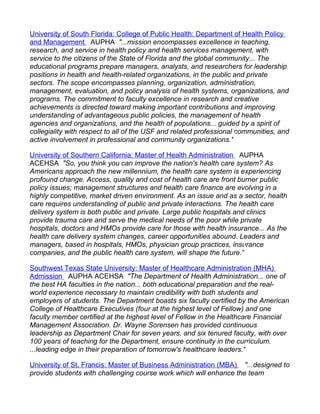 University of South Florida: College of Public Health: Department of Health Policy
and Management AUPHA "...mission encompasses excellence in teaching,
research, and service in health policy and health services management, with
service to the citizens of the State of Florida and the global community... The
educational programs prepare managers, analysts, and researchers for leadership
positions in health and health-related organizations, in the public and private
sectors. The scope encompasses planning, organization, administration,
management, evaluation, and policy analysis of health systems, organizations, and
programs. The commitment to faculty excellence in research and creative
achievements is directed toward making important contributions and improving
understanding of advantageous public policies, the management of health
agencies and organizations, and the health of populations... guided by a spirit of
collegiality with respect to all of the USF and related professional communities, and
active involvement in professional and community organizations."

University of Southern California: Master of Health Administration AUPHA
ACEHSA "So, you think you can improve the nation's health care system? As
Americans approach the new millennium, the health care system is experiencing
profound change. Access, quality and cost of health care are front burner public
policy issues; management structures and health care finance are evolving in a
highly competitive, market driven environment. As an issue and as a sector, health
care requires understanding of public and private interactions. The health care
delivery system is both public and private. Large public hospitals and clinics
provide trauma care and serve the medical needs of the poor while private
hospitals, doctors and HMOs provide care for those with health insurance... As the
health care delivery system changes, career opportunities abound. Leaders and
managers, based in hospitals, HMOs, physician group practices, insurance
companies, and the public health care system, will shape the future."

Southwest Texas State University: Master of Healthcare Administration (MHA)
Admission AUPHA ACEHSA "The Department of Health Administration... one of
the best HA faculties in the nation... both educational preparation and the real-
world experience necessary to maintain credibility with both students and
employers of students. The Department boasts six faculty certified by the American
College of Healthcare Executives (four at the highest level of Fellow) and one
faculty member certified at the highest level of Fellow in the Healthcare Financial
Management Association. Dr. Wayne Sorensen has provided continuous
leadership as Department Chair for seven years, and six tenured faculty, with over
100 years of teaching for the Department, ensure continuity in the curriculum.
...leading edge in their preparation of tomorrow's healthcare leaders."

University of St. Francis: Master of Business Administration (MBA) "...designed to
provide students with challenging course work which will enhance the team
 