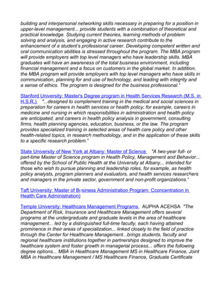 building and interpersonal networking skills necessary in preparing for a position in
upper-level management... provide students with a combination of theoretical and
practical knowledge. Studying current theories, learning methods of problem
solving and analysis, and engaging in active research contribute to the
enhancement of a student’s professional career. Developing competent written and
oral communication abilities is stressed throughout the program. The MBA program
will provide employers with top level managers who have leadership skills. MBA
graduates will have an awareness of the total business environment, including
financial management and a focus on customers in the global market. In addition,
the MBA program will provide employers with top level managers who have skills in
communication, planning for and use of technology, and leading with integrity and
a sense of ethics. The program is designed for the business professional."

Stanford University: Master's Degree program in Health Services Research (M.S. in
H.S.R.) "...designed to complement training in the medical and social sciences in
preparation for careers in health services or health policy; for example, careers in
medicine and nursing in which responsibilities in administration and health policy
are anticipated, and careers in health policy analysis in government, consulting
firms, health planning agencies, education, business, or the law. The program
provides specialized training in selected areas of health care policy and other
health-related topics, in research methodology, and in the application of these skills
to a specific research problem."

State University of New York at Albany: Master of Science "A two-year full- or
part-time Master of Science program in Health Policy, Management and Behavior...
offered by the School of Public Health at the University at Albany... intended for
those who wish to pursue planning and leadership roles, for example, as health
policy analysts, program planners and evaluators, and health services researchers
and managers in the private sector, government and non-profit organizations."

Taft University: Master of Business Administration Program: Cconcentration in
Health Care Administration)

Temple University: Healthcare Management Programs AUPHA ACEHSA "The
Department of Risk, Insurance and Healthcare Management offers several
programs at the undergraduate and graduate levels in the area of healthcare
management... led by a distinguished full-time faculty, each having attained
prominence in their areas of specialization... linked closely to the field of practice
through the Center for Healthcare Management...brings students, faculty and
regional healthcare institutions together in partnerships designed to improve the
healthcare system and foster growth in managerial process... offers the following
degree options... MBA in Healthcare Management MS in Healthcare Finance, Joint
MBA in Healthcare Management / MS Healthcare Finance, Graduate Certificate
 