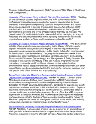 Progams in Healthcare Management, BBA Programs / FSBM Major in Healthcare
Risk Management..."

University of Tennessee: Study in Health Planning/Administration: MPH "Building
on the foundation courses of public health, the HPA concentration offers
professional preparation courses and other learning opportunities for those
interested in managerial and planning positions with public health and health
services organizations. A concise or universally-accepted definition of health
administration is somewhat elusive due to marked variations in the types of
administrative functions and levels of responsibility that may be involved. The
generic roles of a health administrator may be defined as managing an array of
resources and providing leadership within a guiding framework of established
organizational goals to achieve positive outcomes related to health."

University of Texas at Houston: Master of Public Health (MPH) "The San Antonio
satellite offers graduate level courses leading to the Master of Public Health
degree. This is the basic professional degree in the field required for many
supervisory and managerial positions in public health, but is often recommended
for individuals in other related fields. The program includes coursework in the
disciplines of Behavioral Science, Biological Sciences, Biometry, Demography,
Environmental Sciences, Epidemiology, and Management & Policy Science. The
interests of the students and faculty in the San Antonio program have been
primarily in community health problems, disease control, administration,
environmental health, occupational health, and veterinary public health, but other
special fields may be emphasized within the limits of the resources available and
the special skills of the full-time and adjunct faculty."

Texas Tech University: Master's of Business Administration Program in Health
Organization Management [MBA (HOM)] AUPHA ACEHSA "...one of only 9
MBA-based programs that are dually accredited by AACSB (International
Association for Management Education) and (Accrediting Commission on
Education for Health Services Administration)... combines the expertise of faculty
members in business, medicine, public administration, and economics... Superior
academic training and challenging real world experience... among the nation's
premier health care administration programs. As one of the few MBA programs
aligned with a school of medicine, the HOM Program draws upon the resources
and expertise of both the College of Business Administration and the School of
Medicine...prepares students for managerial positions in the health care industry,
with special emphasis on medical groups and ambulatory care."

Texas Woman's University: Graduate Program in Health Care Administration
AUPHA ACEHSA "...designed to prepare you for a career as an administrator or
staff specialist in health care institutions or agencies that involve the provision,
financing, regulation or insuring of health services. Advanced studies in business
 
