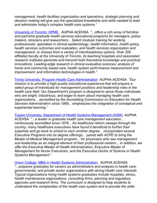 management, health facilities organization and operations, strategic planning and
decision making will give you the specialized knowledge and skills needed to lead
and administer today's complex health care systems."

University of Toronto: HPME AUPHA ACEHSA "...offers a rich array of full-time
and part-time graduate health services educational programs for managers, policy-
makers, clinicians and researchers... Select modular training for working
professionals; specialize in clinical epidemiology, health informatics, health policy,
health services outcomes and evaluation, and health services organization and
management, or choose from a variety of interdisciplinary options. Over 200
affiliated faculty at the University of Toronto, its teaching hospitals and associated
research institutes generate and transmit both theoretical knowledge and practical
innovations. Leading-edge research in clinical evaluative sciences; analysis of
home and community based care; health system performance measurement and
improvement; and information technologies in health."

Trinity University: Program Health Care Administration AUPHA ACEHSA "Our
mission is to provide a high-quality educational experience that will prepare a
select group of individuals for management positions and leadership roles in the
health care field. Our Department's program is designed to serve those individuals
who are bright, industrious, and eager to learn about managing health care
organizations... accredited by the Accrediting Commission on Education for Health
Services Administration since 1969... emphasizes the integration of conceptual and
experiential learning."

Tulane University: Department of Health Systems Management (HSM) AUPHA
ACEHSA "...a leader in graduate health care management education...
continuously accredited since 1976... As healthcare reform sweeps through the
country, many healthcare executives have found it beneficial to further their
expertise and go back to school to earn another degree... incorporated several
Executive Programs into its degree offerings... paired with ACPE to bring the
Master of Medical Management program... for physicians who see management
and leadership as an integral element of their professional careers... in addition, we
offer the Executive Master of Health Administration, Executive Master of
Management for Nurse Executives, and the Executive Doctor of Science in Health
Systems Management."

Union College: MBA in Health Systems Administration AUPHA ACEHSA
"...prepares graduates for careers as administrators and analysts in health care,
governmental, and private sector organizations with strong health care interests.
Typical organizations hiring health systems graduates include hospitals, clinics,
health maintenance organizations, consulting firms, planning and regulatory
agencies and research firms. The curriculum is designed to help students to
understand the complexities of the health care system and to provide the skills
 