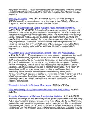 geographic locations.... 14 full-time and several part-time faculty members provide
exceptional teaching while conducting nationally recognized and funded research
programs."

University of Virginia "The State Council of Higher Education for Virginia
(SCHEV) recently announced approval of the newly created Master of Science
Program in Health Evaluation Sciences effective fall 1997."

University of Washington at Seattle: Master of Health Administration (MHA)
AUPHA ACEHSA USNEWS "...interdisciplinary program uses both a managerial
and clinical perspective to guide students in mastering theoretical knowledge and
analytical skills applicable to management roles in 'real world' health care settings
such as hospitals, medical groups, managed care organizations, and long-term
care facilities... prepares students for careers in management, planning, consulting,
and policy-making... In addition... four concurrent degree programs with our
academic partners, the University's Schools of Business, Nursing, Public Affairs
and Medicine -- leading to MHA/MBA, MHA/MN, MHA/MPA, and MHA/MD
degrees."

Washington State University at Spokane: Health Policy and Administration
AUPHA ACEHSA "...50-semester-hour graduate program... one of only four health
services administration programs in the 14-state Western region (excluding
California) accredited by the Accrediting Commission on Education for Health
Services Administration... to prepare working students in metropolitan Spokane,
eastern Washington, and the Inland Northwest region, and excellent students
nationally and internationally interested in healthier communities for a variety of
professional health services management positions; and to contribute to
community health services enhancement and community health policy
development through education, applied research, and service. A core value of the
HPA Program and its faculty is to prepare health services managers with the
knowledge, skills, and values to exercise professional leadership to promote
healthier communities."

Washington University in St. Louis: MHA degree AUPHA ACEHSA

Widener University: School of Business Administration: MBA or MHA AUPHA
ACEHSA

University of Wisconsin at Madison: Administrative Medicine AUPHA ACEHSA
"Medicine will always be about helping patients get healthy and stay well. But doing
that in today's medical environment requires a team of experts. To lead that team,
you need to understand the language of medical management. The nonresidential
master's degree, offered by the University of Wisconsin-Madison Medical School in
cooperation with The American College of Physician Executives, provides you with
 