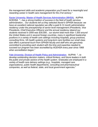 the management skills and academic preparation you'll need for a meaningful and
rewarding career in health care management for the 21st century."

Xavier University: Master of Health Services Administration (MHSA) AUPHA
ACEHSA "...has a strong tradition of success in the field of health services
administration... Our students tell us they selected Xavier's GPHSA because: we
have an excellent national reputation we offer a paid 8-12 month administrative
residency under the preceptorship of senior level management (Presidents, Vice
Presidents, Chief Executive Officers) and the annual residency stipend our
students received in 2000 was $30,000... our alumni total more than 1,500 around
the United States and in several foreign countries, many in significant leadership
positions in a variety of health care settings including hospitals, group practices,
consulting firms, VA health systems and long-term care facilities our small class
size offers a personal touch from GPHSA faculty and staff who are genuinely
committed to providing each student with the time and expertise needed to
succeed our program has been accredited by ACEHSA every year since 1968
when accreditation began."

Yale University: Division of Health Policy and Administration AUPHA "...to
develop outstanding decision makers, critical thinkers, and future leaders in both
the public and private sectors of the health system. Graduates are employed in a
variety of health care delivery settings (e.g., hospitals, managed care
organizations), public health departments, consulting and pharmaceutical
companies, as well as federal, state, and local government agencies."
 