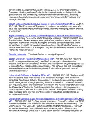 careers in the management of private, voluntary, not-for-profit organizations...
Coursework is designed specifically for the nonprofit leader, including topics like
grantsmanship and fund raising, working with boards and trustees, recruiting
volunteers, financial management, community and governmental relations, and
strategic planning."

Baruch College / CUNY: Executive Master of Public Administration: MPA AUPHA
ACEHSA "The Executive MPA program is designed especially for students who
have had significant employment experience, including managing people, projects,
or programs."

Baylor University -- U.S. Army: Graduate Program in Health Care Administration
AUPHA ACEHSA "U.S. Army-Baylor University Graduate Program in Health Care
Administration... fosters a cooperative spirit where physicians, nurses, aviators,
engineers, information systems managers, dietitians, and administrators share
perspectives on health care problems and solutions...The Graduate Program in
Healthcare Administration is a two year program divided evenly between a didactic
year and a residency year."

Bienville University   "Graduate Distance Learning Programs"

Boston University: Health Care Management MBA AUPHA ACEHSA "Today's
health care organizations urgently need both to manage costs and provide
effective care. Boston University's Health Care Management program prepares you
to integrate these responsibilities seamlessly... The School's ties with the globally
renowned health care institutions of greater Boston offer exposure to almost
unlimited resources."

University of California at Berkeley: MBA, MPH AUPHA ACEHSA "Today's health
industry leaders need to be trained in all aspects of managed care, insurance,
consulting, health care delivery, biotechnology, medical devices, pharmaceuticals,
health management, strategic planning, finance, economics, cost-benefit analysis,
law, regulatory policy, and information technology. The Haas School of Business at
the University of California, Berkeley provides that training.... three programs...
close coordination with the School of Public Health... leverages California's cutting
edge managed care, internet, and biotechnology industries as laboratories for
education and research."

University of California at Los Angeles: Department of Health Services: MPH, MBA/
MPH AUPHA ACEHSA "...Eight degree programs... Four MPH... (Two year MPH,
Post doctoral MPH, Joint MBA/MPH and the MPH for Health Professionals)... Two
MS Programs (Two year MS, Post doctoral MS). Ph.D Dr.PH Degree... Thorough
understanding of how personal health services are organized, financed and
delivered; Knowledge of the role of public health services in meeting the goals of
 