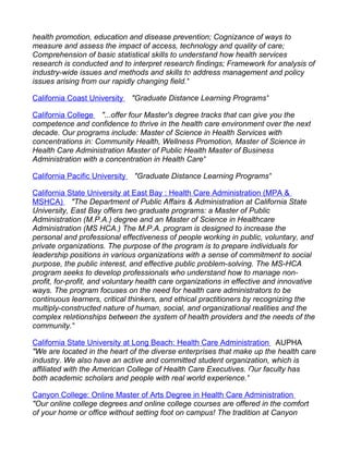 health promotion, education and disease prevention; Cognizance of ways to
measure and assess the impact of access, technology and quality of care;
Comprehension of basic statistical skills to understand how health services
research is conducted and to interpret research findings; Framework for analysis of
industry-wide issues and methods and skills to address management and policy
issues arising from our rapidly changing field."

California Coast University     "Graduate Distance Learning Programs"

California College "...offer four Master's degree tracks that can give you the
competence and confidence to thrive in the health care environment over the next
decade. Our programs include: Master of Science in Health Services with
concentrations in: Community Health, Wellness Promotion, Master of Science in
Health Care Administration Master of Public Health Master of Business
Administration with a concentration in Health Care"

California Pacific University   "Graduate Distance Learning Programs"

California State University at East Bay : Health Care Administration (MPA &
MSHCA) "The Department of Public Affairs & Administration at California State
University, East Bay offers two graduate programs: a Master of Public
Administration (M.P.A.) degree and an Master of Science in Healthcare
Administration (MS HCA.) The M.P.A. program is designed to increase the
personal and professional effectiveness of people working in public, voluntary, and
private organizations. The purpose of the program is to prepare individuals for
leadership positions in various organizations with a sense of commitment to social
purpose, the public interest, and effective public problem-solving. The MS-HCA
program seeks to develop professionals who understand how to manage non-
profit, for-profit, and voluntary health care organizations in effective and innovative
ways. The program focuses on the need for health care administrators to be
continuous learners, critical thinkers, and ethical practitioners by recognizing the
multiply-constructed nature of human, social, and organizational realities and the
complex relationships between the system of health providers and the needs of the
community."

California State University at Long Beach: Health Care Administration AUPHA
"We are located in the heart of the diverse enterprises that make up the health care
industry. We also have an active and committed student organization, which is
affiliated with the American College of Health Care Executives. Our faculty has
both academic scholars and people with real world experience."

Canyon College: Online Master of Arts Degree in Health Care Administration
"Our online college degrees and online college courses are offered in the comfort
of your home or office without setting foot on campus! The tradition at Canyon
 