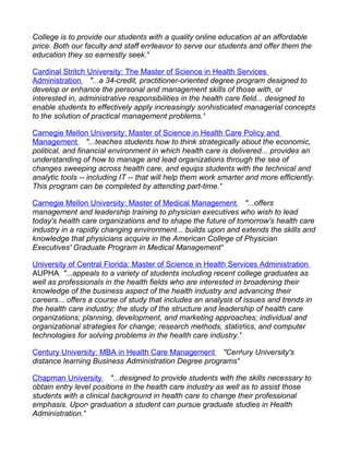 College is to provide our students with a quality online education at an affordable
price. Both our faculty and staff endeavor to serve our students and offer them the
education they so earnestly seek."

Cardinal Stritch University: The Master of Science in Health Services
Administration "...a 34-credit, practitioner-oriented degree program designed to
develop or enhance the personal and management skills of those with, or
interested in, administrative responsibilities in the health care field... designed to
enable students to effectively apply increasingly sophisticated managerial concepts
to the solution of practical management problems."

Carnegie Mellon University: Master of Science in Health Care Policy and
Management "...teaches students how to think strategically about the economic,
political, and financial environment in which health care is delivered... provides an
understanding of how to manage and lead organizations through the sea of
changes sweeping across health care, and equips students with the technical and
analytic tools -- including IT -- that will help them work smarter and more efficiently.
This program can be completed by attending part-time."

Carnegie Mellon University: Master of Medical Management "...offers
management and leadership training to physician executives who wish to lead
today's health care organizations and to shape the future of tomorrow's health care
industry in a rapidly changing environment... builds upon and extends the skills and
knowledge that physicians acquire in the American College of Physician
Executives' Graduate Program in Medical Management"

University of Central Florida: Master of Science in Health Services Administration
AUPHA "...appeals to a variety of students including recent college graduates as
well as professionals in the health fields who are interested in broadening their
knowledge of the business aspect of the health industry and advancing their
careers... offers a course of study that includes an analysis of issues and trends in
the health care industry; the study of the structure and leadership of health care
organizations; planning, development, and marketing approaches; individual and
organizational strategies for change; research methods, statistics, and computer
technologies for solving problems in the health care industry."

Century University: MBA in Health Care Management "Century University's
distance learning Business Administration Degree programs"

Chapman University "...designed to provide students with the skills necessary to
obtain entry level positions in the health care industry as well as to assist those
students with a clinical background in health care to change their professional
emphasis. Upon graduation a student can pursue graduate studies in Health
Administration."
 