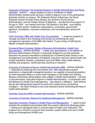 University of Chicago: The Graduate Program in Health Administration and Policy
(GPHAP) AUPHA "...allows students to earn a Certificate in Health
Administration Studies while earning a master's degree in one of the participating
graduate schools on campus: The Graduate School of Business, the Harris
Graduate School of Public Policy Studies, the School of Social Service
Administration, and the Pritzker School of Medicine... founded the first program of
its type in 1934... has trained more than 750 leaders in the field... now leading
major medical centers, healthcare organizations, universities, government
agencies, foundations, insurance companies, and consulting firms across the
country..."

Clark University: MBA with Health Care Concentration "...prepares students to
manage and lead in this changing environment by combining the solid
management education of the MBA with Clark's 17-year history of offering the
Master of Health Administration"

Cleveland State University: Master of Business Administration: Health Care
Specialization AUPHA ACEHSA "...health care specialization in the Master of
Business Administration Program is especially designed to provide graduate
education for persons interested in preparing for or furthering their careers in the
management and administration of hospitals, long-term care and mental health and
mental retardation facilities, ambulatory care and HMOs, other health delivery
facilities and programs, health planning, teaching or research."

University of Colorado at Denver: Health Administration MBA AUPHA ACEHSA
"...dedicated to preparing men and women who, after appropriate practical
experience in responsible managerial positions, are capable of assuming positions
as chief executive officers or senior level managers in the health care industry...
Masters of Business Administration with a Major in Health Administration... full-time
or part-time basis. Executive Program in Health Administration...in conjunction with
the Network for Health Care Management... also leads to a Masters... both full-time
faculty with distinguished research records and a select group of practicing
managers... the latest thinking on the most important issues confronting the field of
health administration."

Colorado: Executive MBA in Health Administration AUPHA ACEHSA

University of Colorado: Network for Healthcare Management AUPHA ACEHSA

Columbia University: Program in Health Policy and Management "...seeks to give
students the analytical and practical skills they need to effectively discharge policy
-- making and managerial roles in a broad range of health care institutions. The
program has a 45-point curriculum that includes a public health core and a health
policy and management (HPM) core."
 
