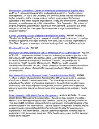 University of Connecticut: Center for Healthcare and Insurance Studies: MBA
AUPHA "...educational preparation and conduct research in health systems
management... In 1952, the University of Connecticut was the first institution of
higher education in the country to study method improvement techniques
applicable to the entire hospital organization. Today, the University of Connecticut
is among a small number of public universities in New England to offer advanced
degree programs specializing in health care management... programs are small
and personalized, but draw upon the resources of a large research based
university setting."

Cornell University: Master of Health Administration (MHA) AUPHA ACEHSA
"Students in the Sloan Program... prepare for health service careers in consulting,
healthcare systems, managed and long term care, and insurance organizations...
The Sloan Program encourages students to design their own field of emphasis."

Creighton University AUPHA

Dalhousie University: Dalhousie School of Health Services Administration AUPHA
ACEHSA "...prepares individuals to assume a diversity of leadership roles in the
Canadian health system. The School offers... only Diploma and Masters program
in Health Services Administration in Atlantic Canada... unique Diploma in
Emergency Health Services Management... Master of Health Services
Administration/Bachelor of Laws, Master of Health Services Administration/Master
of Nursing, and Master of Health Services Administration/Master of Business
Administration."

Des Moines University: Master of Health Care Administration (MHA) AUPHA
"...offers a Master of Health Care Administration (MHA) degree and a Graduate
Certificate in Health Care Administration. The MHA Program provides an
educational foundation and practical applications to students in long term care,
ambulatory care, medical group management, hospital, government agencies,
planning agencies, insurance industry and other organizational settings in health
care."

Duke University: MBA Health Sector Management AUPHA ACEHSA "Fuqua's
Health Sector Management concentration... based on three guiding principles...
Health Sector Management graduates need the outstanding skill set provided by
The Duke MBA combined with an intensive examination and understanding of the
unique aspects of the health sector... Health Sector Management students require
academic and experiential outlets for their interests to allow for an immersion
experience in the health sector... Health Sector Management students need to
understand both the current structures of the health care system and the dynamic
nature of the industry."
 