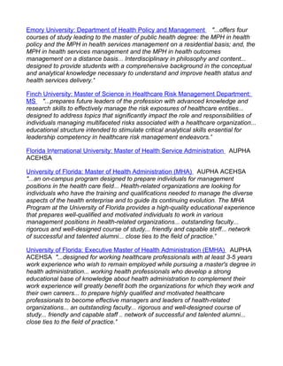 Emory University: Department of Health Policy and Management "...offers four
courses of study leading to the master of public health degree: the MPH in health
policy and the MPH in health services management on a residential basis; and, the
MPH in health services management and the MPH in health outcomes
management on a distance basis... Interdisciplinary in philosophy and content...
designed to provide students with a comprehensive background in the conceptual
and analytical knowledge necessary to understand and improve health status and
health services delivery."

Finch University: Master of Science in Healthcare Risk Management Department:
MS "...prepares future leaders of the profession with advanced knowledge and
research skills to effectively manage the risk exposures of healthcare entities...
designed to address topics that significantly impact the role and responsibilities of
individuals managing multifaceted risks associated with a healthcare organization...
educational structure intended to stimulate critical analytical skills essential for
leadership competency in healthcare risk management endeavors."

Florida International University: Master of Health Service Administration AUPHA
ACEHSA

University of Florida: Master of Health Administration (MHA) AUPHA ACEHSA
"...an on-campus program designed to prepare individuals for management
positions in the health care field... Health-related organizations are looking for
individuals who have the training and qualifications needed to manage the diverse
aspects of the health enterprise and to guide its continuing evolution. The MHA
Program at the University of Florida provides a high-quality educational experience
that prepares well-qualified and motivated individuals to work in various
management positions in health-related organizations... outstanding faculty...
rigorous and well-designed course of study... friendly and capable staff... network
of successful and talented alumni... close ties to the field of practice."

University of Florida: Executive Master of Health Administration (EMHA) AUPHA
ACEHSA "...designed for working healthcare professionals with at least 3-5 years
work experience who wish to remain employed while pursuing a master's degree in
health administration... working health professionals who develop a strong
educational base of knowledge about health administration to complement their
work experience will greatly benefit both the organizations for which they work and
their own careers... to prepare highly qualified and motivated healthcare
professionals to become effective managers and leaders of health-related
organizations... an outstanding faculty... rigorous and well-designed course of
study... friendly and capable staff... network of successful and talented alumni...
close ties to the field of practice."
 