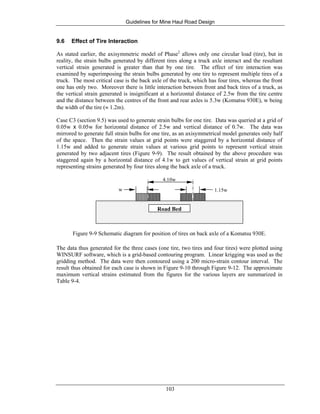 Guidelines for Mine Haul Road Design
103
9.6 Effect of Tire Interaction
As stated earlier, the axisymmetric model of Phase2
allows only one circular load (tire), but in
reality, the strain bulbs generated by different tires along a truck axle interact and the resultant
vertical strain generated is greater than that by one tire. The effect of tire interaction was
examined by superimposing the strain bulbs generated by one tire to represent multiple tires of a
truck. The most critical case is the back axle of the truck, which has four tires, whereas the front
one has only two. Moreover there is little interaction between front and back tires of a truck, as
the vertical strain generated is insignificant at a horizontal distance of 2.5w from the tire centre
and the distance between the centres of the front and rear axles is 5.3w (Komatsu 930E), w being
the width of the tire (≈ 1.2m).
Case C3 (section 9.5) was used to generate strain bulbs for one tire. Data was queried at a grid of
0.05w x 0.05w for horizontal distance of 2.5w and vertical distance of 0.7w. The data was
mirrored to generate full strain bulbs for one tire, as an axisymmetrical model generates only half
of the space. Then the strain values at grid points were staggered by a horizontal distance of
1.15w and added to generate strain values at various grid points to represent vertical strain
generated by two adjacent tires (Figure 9-9). The result obtained by the above procedure was
staggered again by a horizontal distance of 4.1w to get values of vertical strain at grid points
representing strains generated by four tires along the back axle of a truck.
w 1.15w
4.10w
Road Bed
Figure 9-9 Schematic diagram for position of tires on back axle of a Komatsu 930E.
The data thus generated for the three cases (one tire, two tires and four tires) were plotted using
WINSURF software, which is a grid-based contouring program. Linear krigging was used as the
gridding method. The data were then contoured using a 200 micro-strain contour interval. The
result thus obtained for each case is shown in Figure 9-10 through Figure 9-12. The approximate
maximum vertical strains estimated from the figures for the various layers are summarized in
Table 9-4.
 
